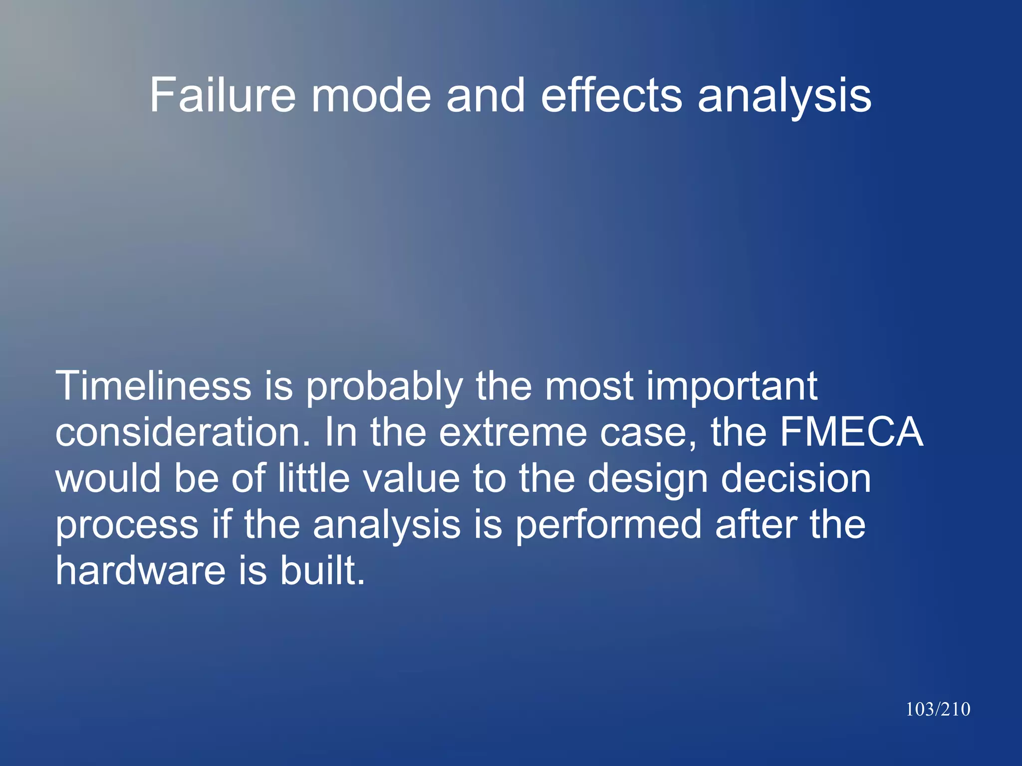 Failure mode and effects analysis

Timeliness is probably the most important
consideration. In the extreme case, the FMECA
would be of little value to the design decision
process if the analysis is performed after the
hardware is built.

103/210

 