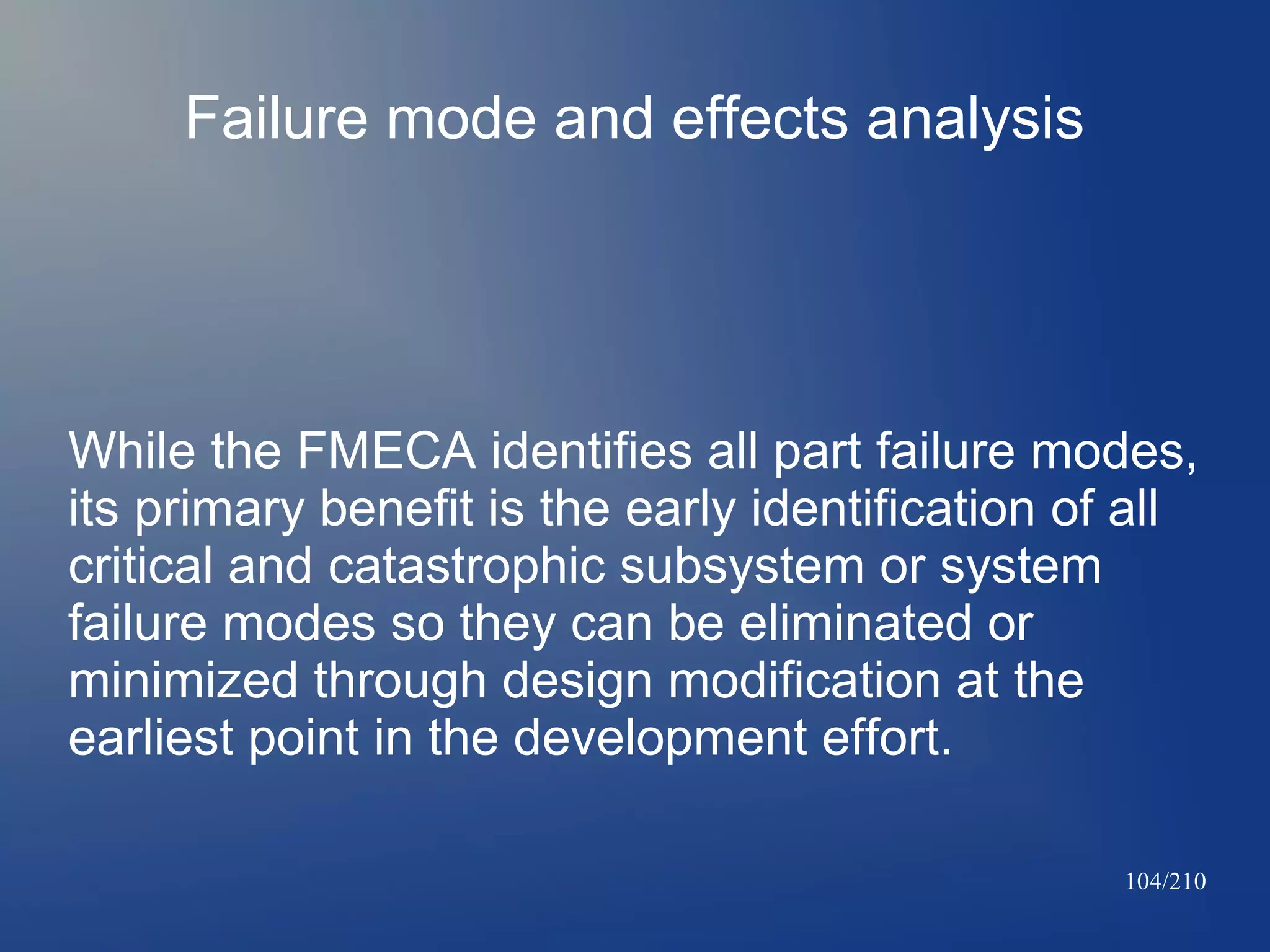 Failure mode and effects analysis

While the FMECA identifies all part failure modes,
its primary benefit is the early identification of all
critical and catastrophic subsystem or system
failure modes so they can be eliminated or
minimized through design modification at the
earliest point in the development effort.
104/210

 