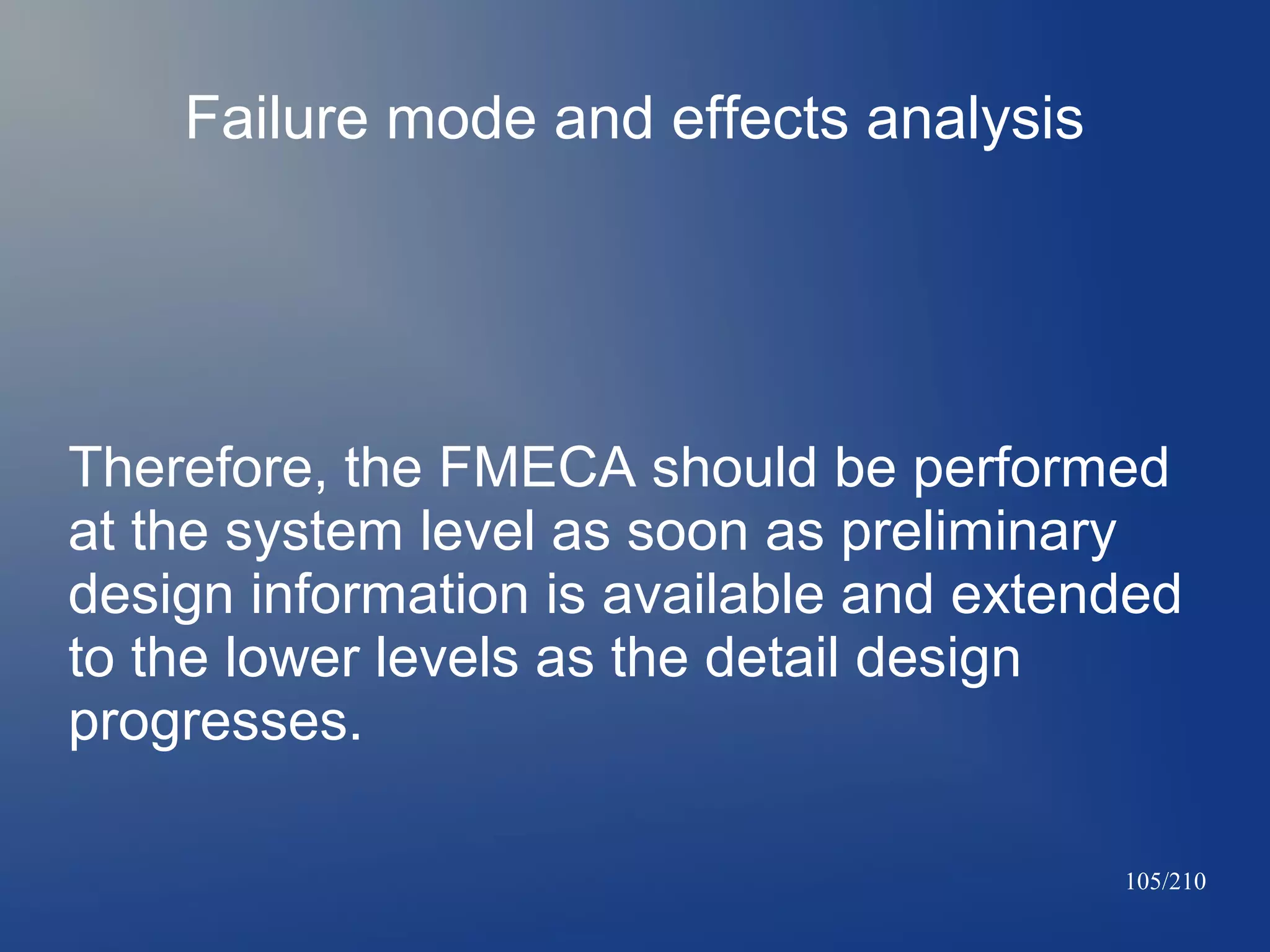 Failure mode and effects analysis

Therefore, the FMECA should be performed
at the system level as soon as preliminary
design information is available and extended
to the lower levels as the detail design
progresses.
105/210

 