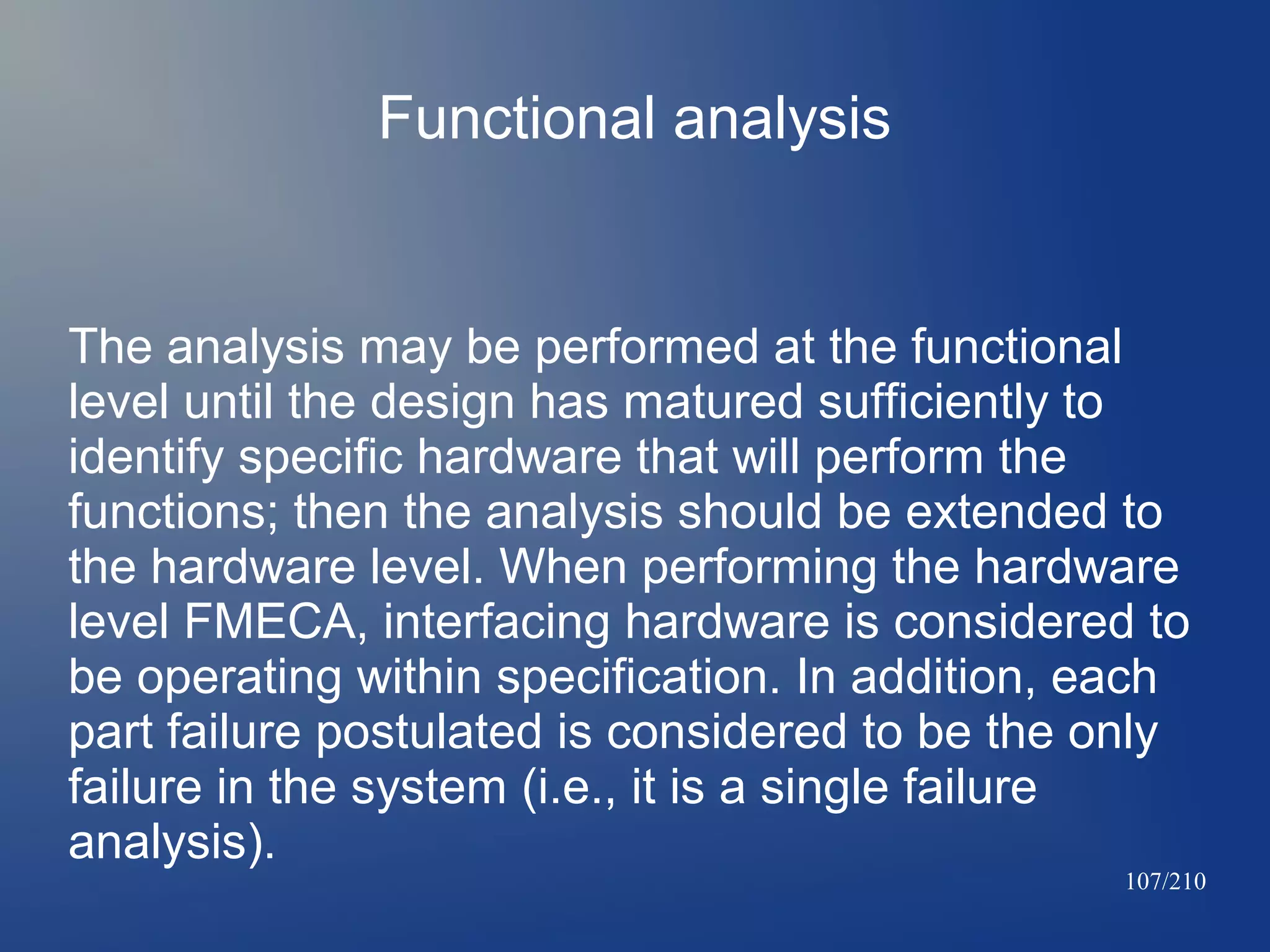 Functional analysis

The analysis may be performed at the functional
level until the design has matured sufficiently to
identify specific hardware that will perform the
functions; then the analysis should be extended to
the hardware level. When performing the hardware
level FMECA, interfacing hardware is considered to
be operating within specification. In addition, each
part failure postulated is considered to be the only
failure in the system (i.e., it is a single failure
analysis).

107/210

 