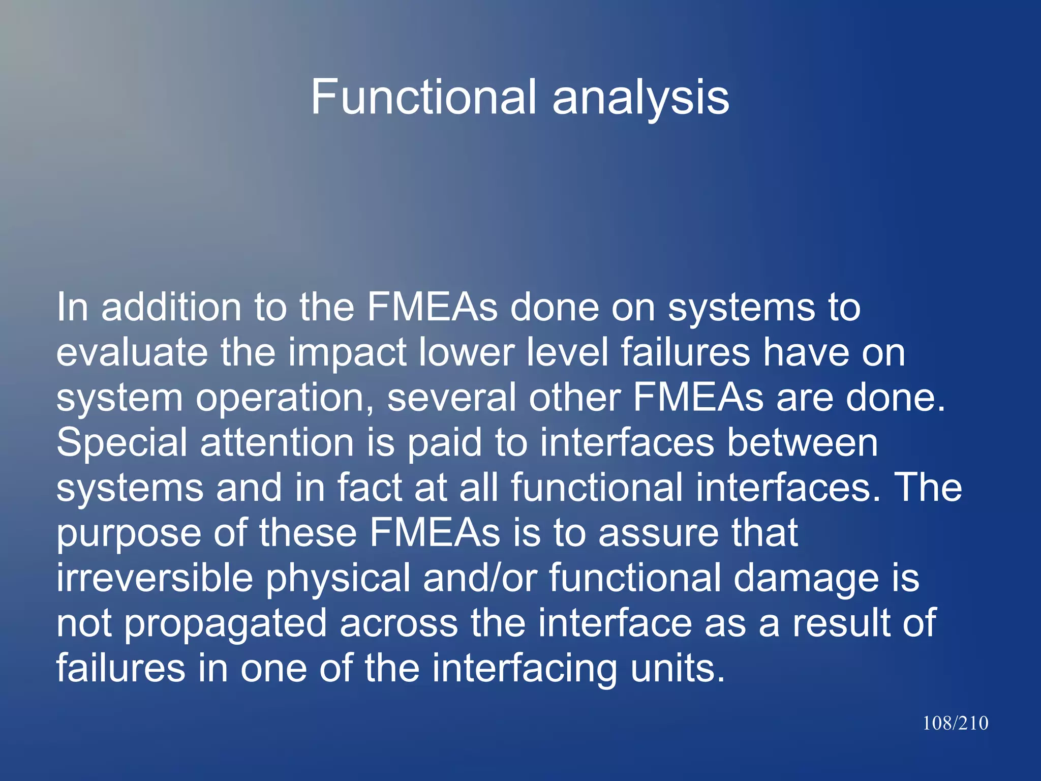 Functional analysis

In addition to the FMEAs done on systems to
evaluate the impact lower level failures have on
system operation, several other FMEAs are done.
Special attention is paid to interfaces between
systems and in fact at all functional interfaces. The
purpose of these FMEAs is to assure that
irreversible physical and/or functional damage is
not propagated across the interface as a result of
failures in one of the interfacing units.
108/210

 