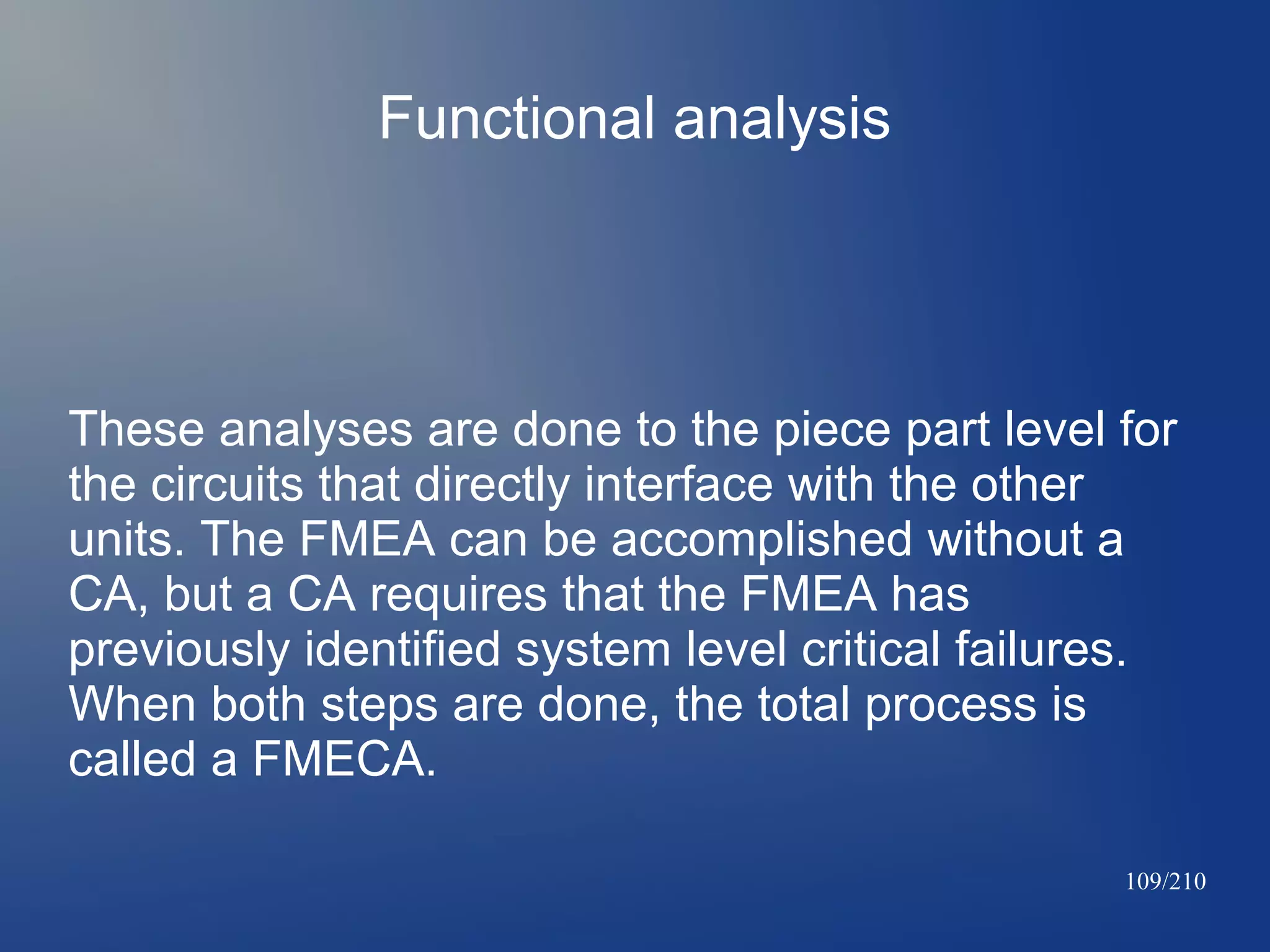 Functional analysis

These analyses are done to the piece part level for
the circuits that directly interface with the other
units. The FMEA can be accomplished without a
CA, but a CA requires that the FMEA has
previously identified system level critical failures.
When both steps are done, the total process is
called a FMECA.
109/210

 