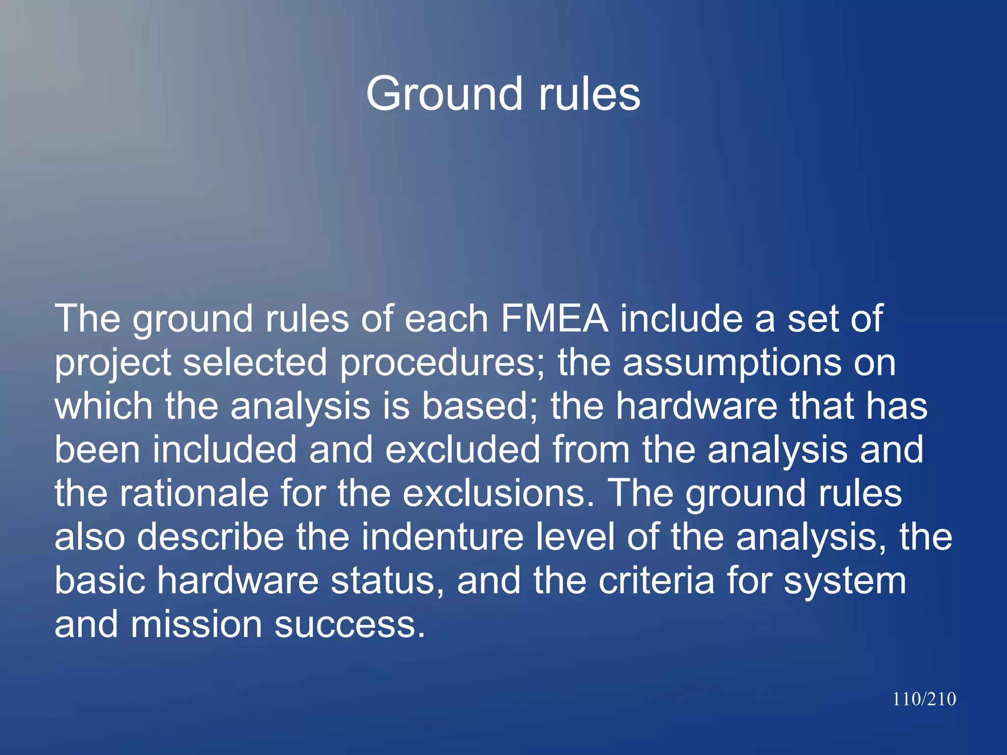 Ground rules

The ground rules of each FMEA include a set of
project selected procedures; the assumptions on
which the analysis is based; the hardware that has
been included and excluded from the analysis and
the rationale for the exclusions. The ground rules
also describe the indenture level of the analysis, the
basic hardware status, and the criteria for system
and mission success.
110/210

 
