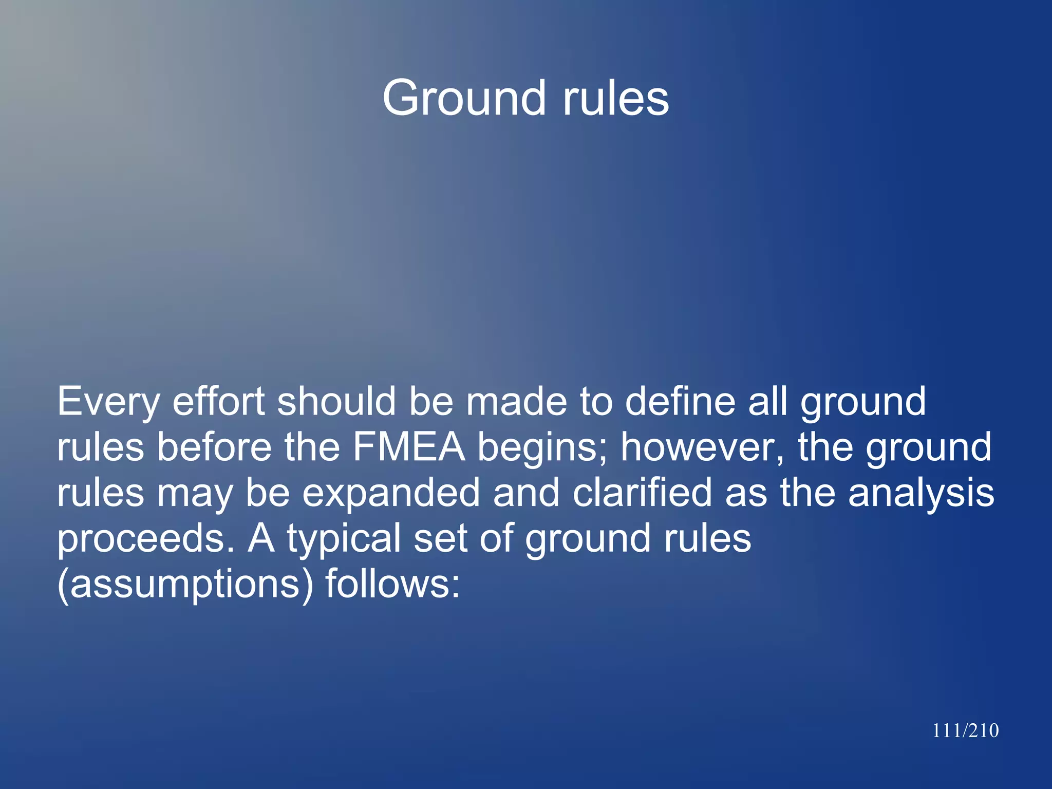 Ground rules

Every effort should be made to define all ground
rules before the FMEA begins; however, the ground
rules may be expanded and clarified as the analysis
proceeds. A typical set of ground rules
(assumptions) follows:

111/210

 