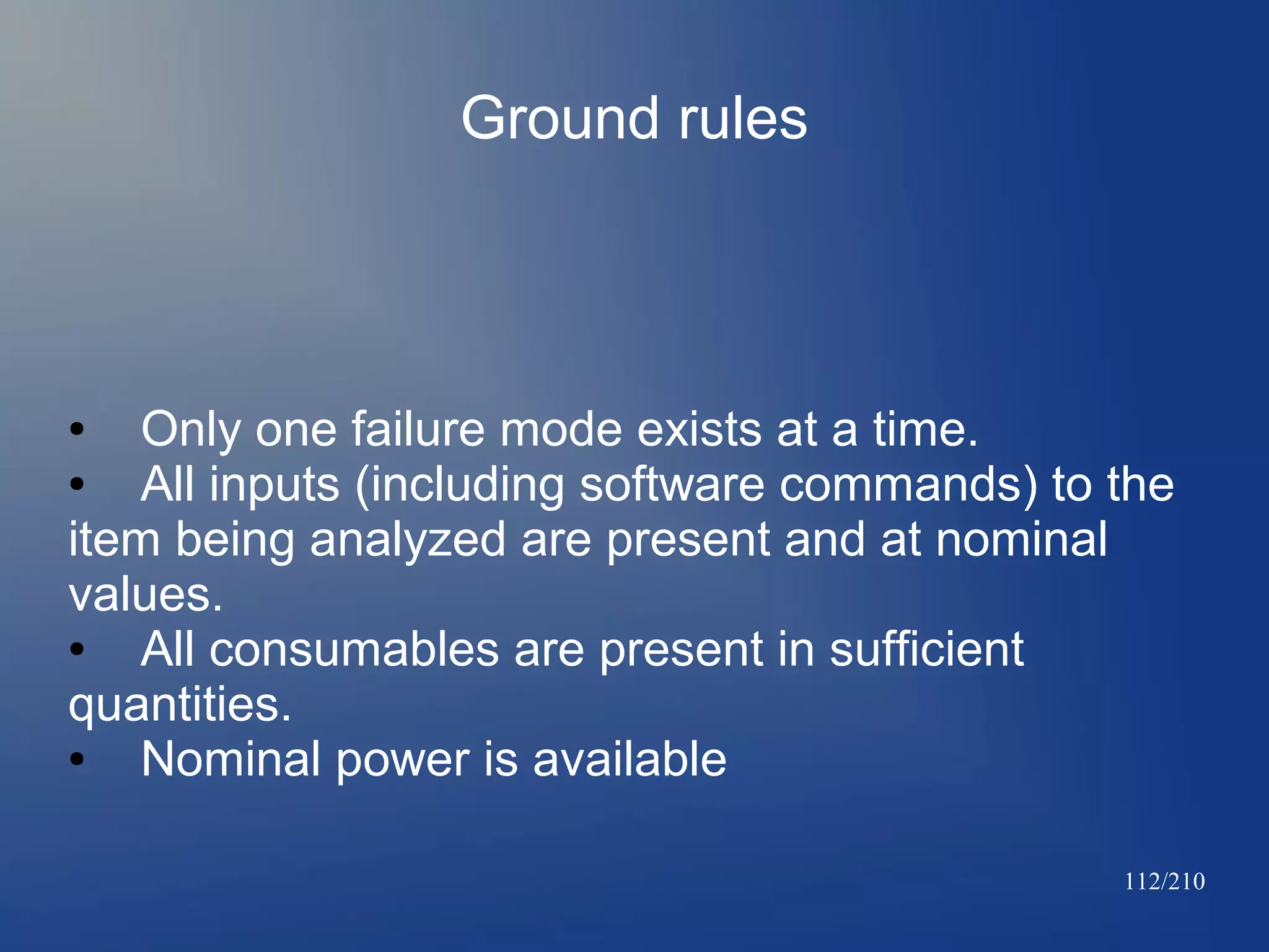 Ground rules

Only one failure mode exists at a time.
●
All inputs (including software commands) to the
item being analyzed are present and at nominal
values.
●
All consumables are present in sufficient
quantities.
●
Nominal power is available
●

112/210

 
