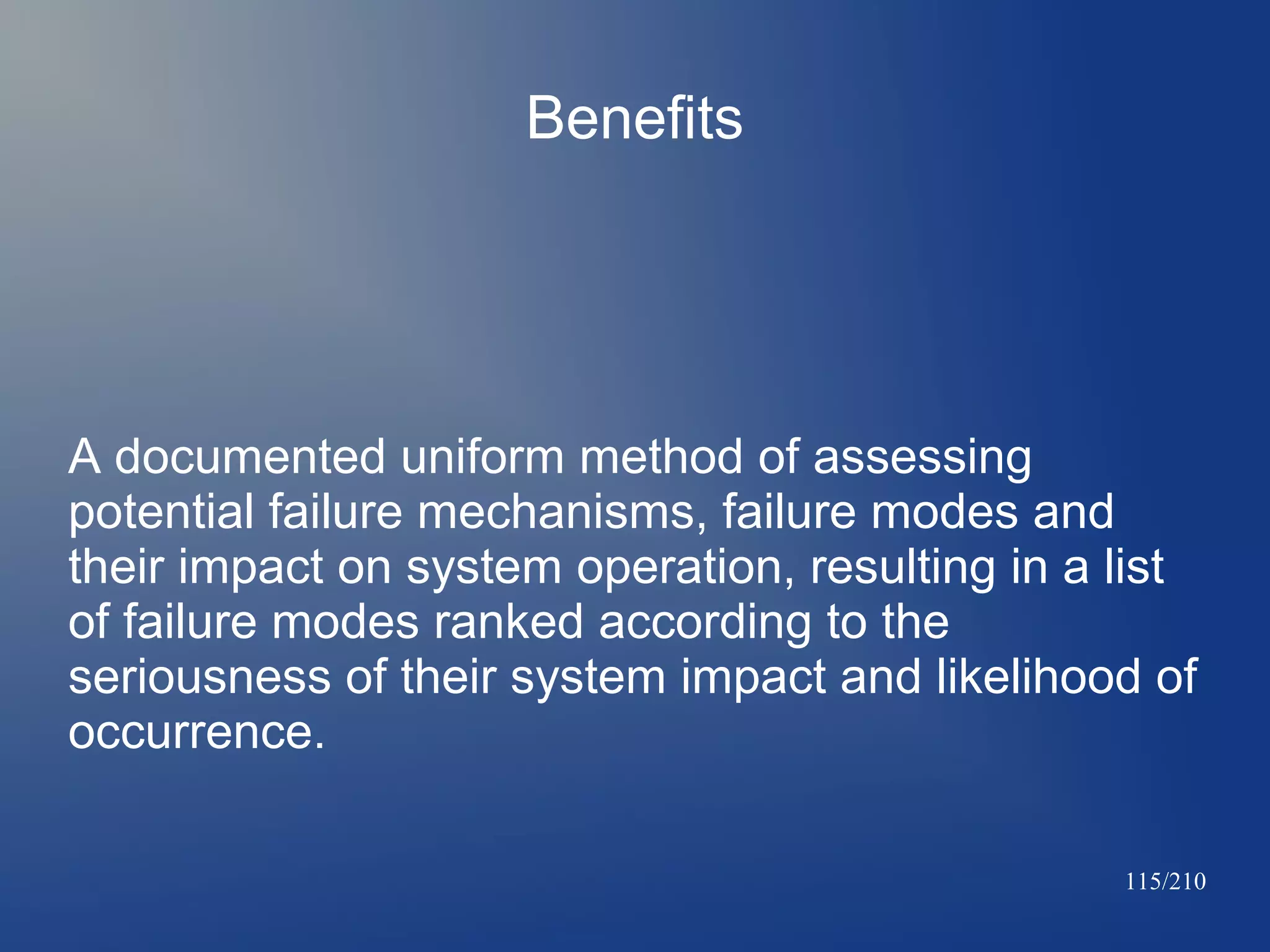 Benefits

A documented uniform method of assessing
potential failure mechanisms, failure modes and
their impact on system operation, resulting in a list
of failure modes ranked according to the
seriousness of their system impact and likelihood of
occurrence.
115/210

 