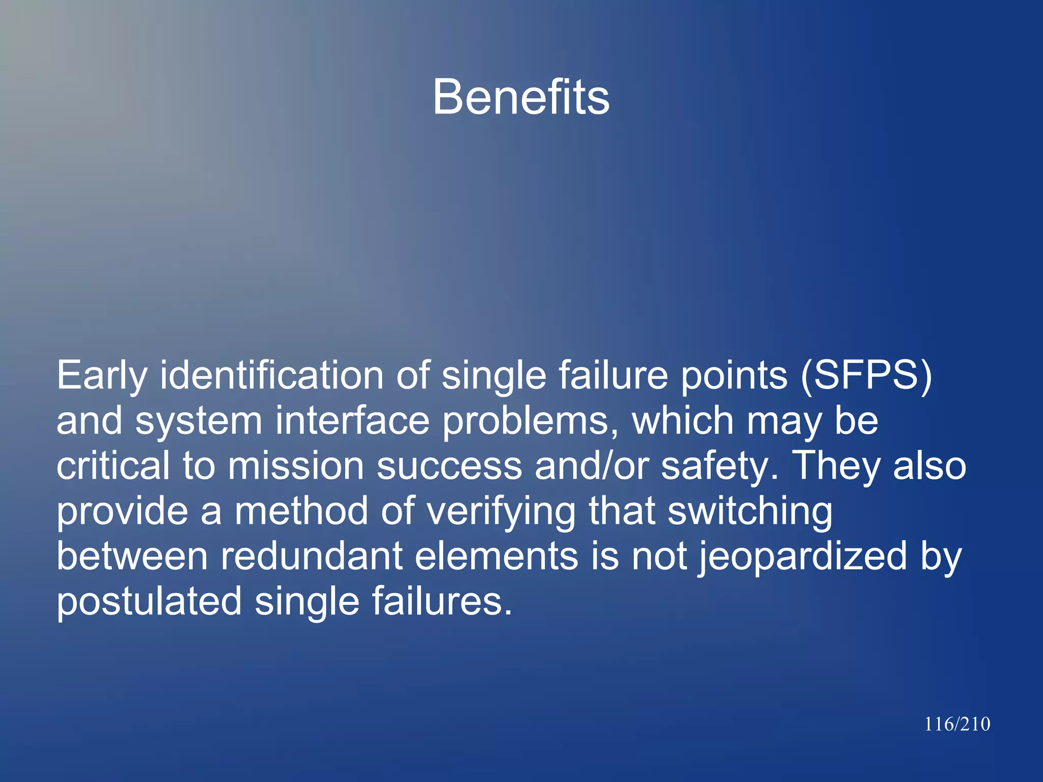 Benefits

Early identification of single failure points (SFPS)
and system interface problems, which may be
critical to mission success and/or safety. They also
provide a method of verifying that switching
between redundant elements is not jeopardized by
postulated single failures.
116/210

 