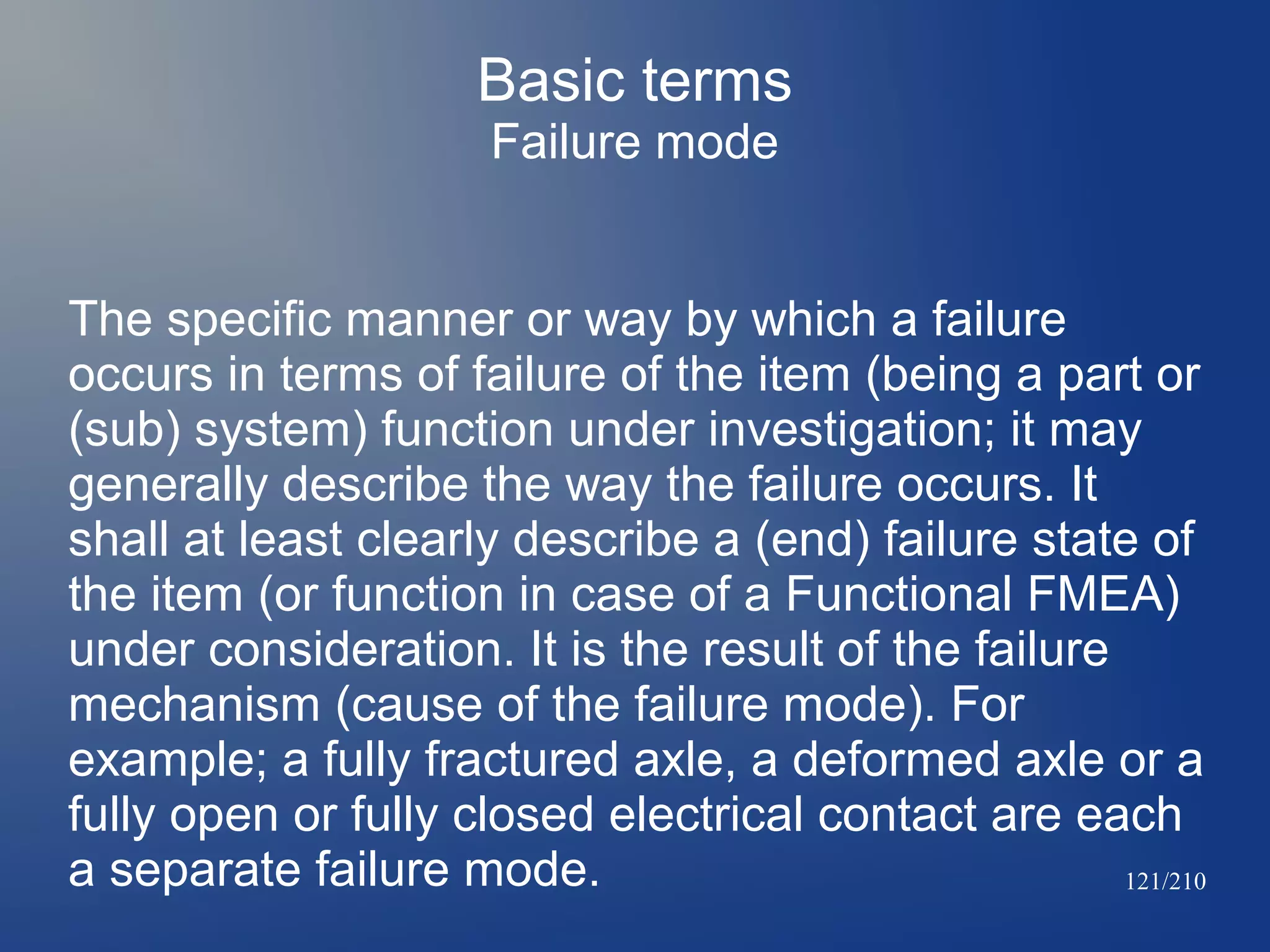 Basic terms
Failure mode
The specific manner or way by which a failure
occurs in terms of failure of the item (being a part or
(sub) system) function under investigation; it may
generally describe the way the failure occurs. It
shall at least clearly describe a (end) failure state of
the item (or function in case of a Functional FMEA)
under consideration. It is the result of the failure
mechanism (cause of the failure mode). For
example; a fully fractured axle, a deformed axle or a
fully open or fully closed electrical contact are each
a separate failure mode.
121/210

 