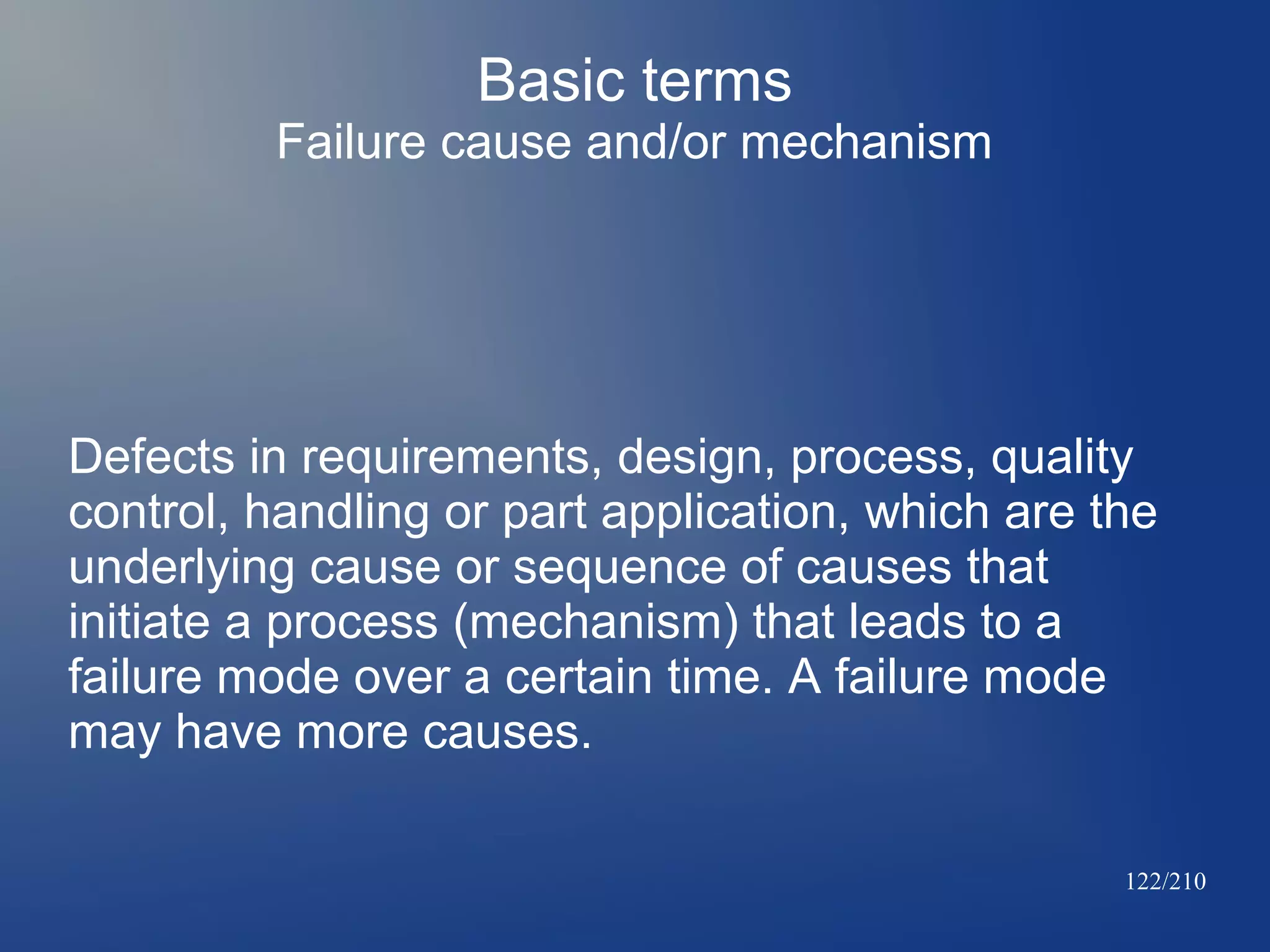 Basic terms
Failure cause and/or mechanism

Defects in requirements, design, process, quality
control, handling or part application, which are the
underlying cause or sequence of causes that
initiate a process (mechanism) that leads to a
failure mode over a certain time. A failure mode
may have more causes.
122/210

 