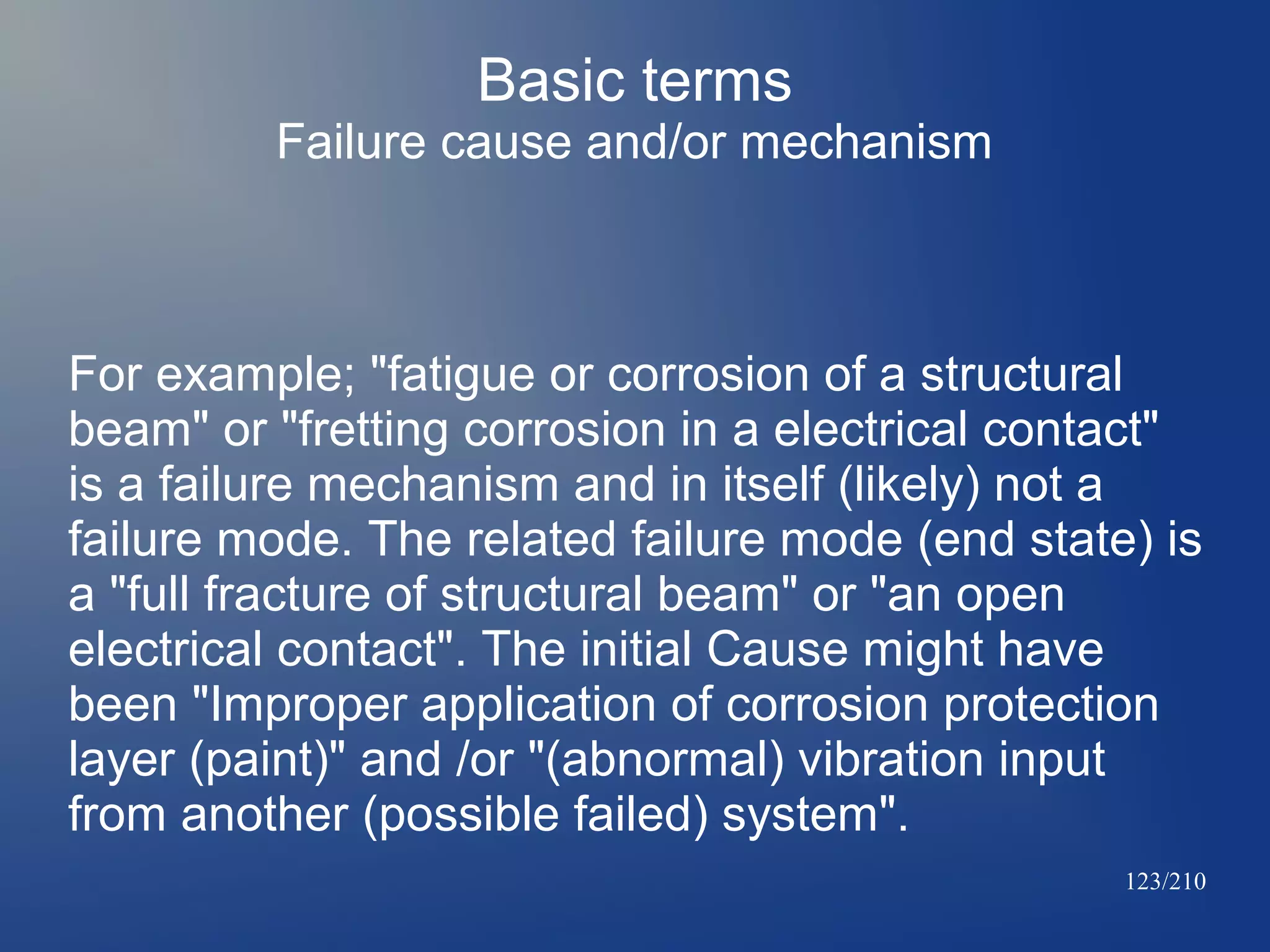 Basic terms
Failure cause and/or mechanism

For example; "fatigue or corrosion of a structural
beam" or "fretting corrosion in a electrical contact"
is a failure mechanism and in itself (likely) not a
failure mode. The related failure mode (end state) is
a "full fracture of structural beam" or "an open
electrical contact". The initial Cause might have
been "Improper application of corrosion protection
layer (paint)" and /or "(abnormal) vibration input
from another (possible failed) system".
123/210

 