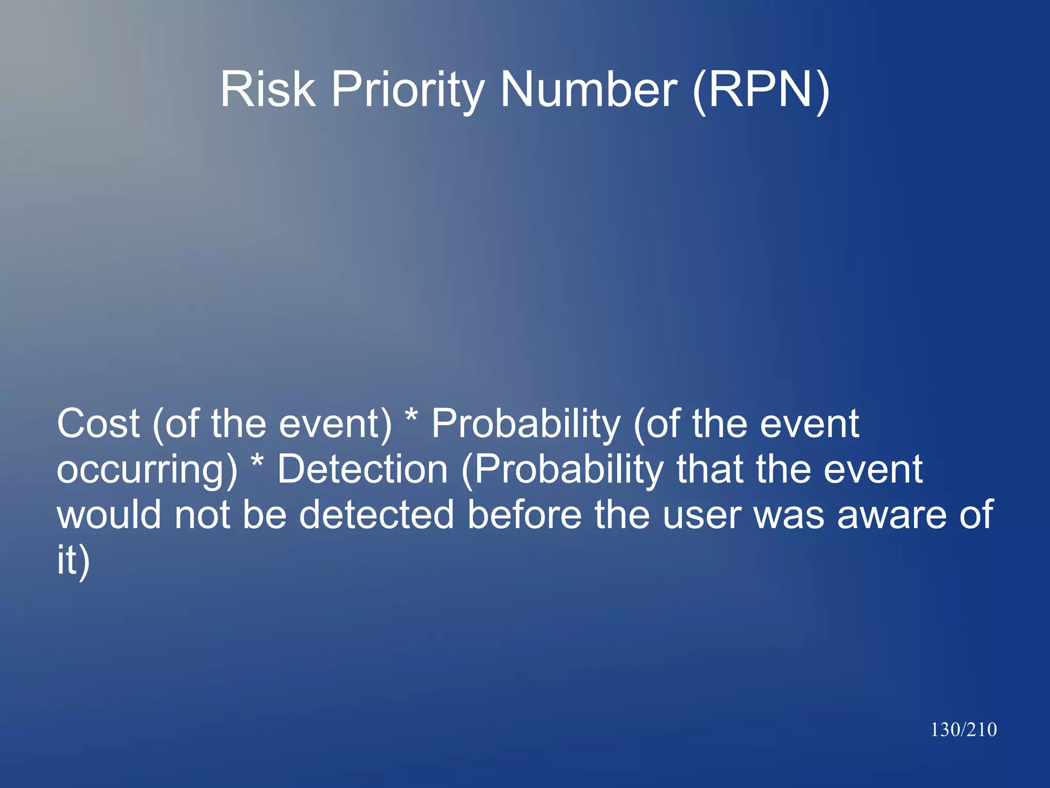 Risk Priority Number (RPN)

Cost (of the event) * Probability (of the event
occurring) * Detection (Probability that the event
would not be detected before the user was aware of
it)

130/210

 