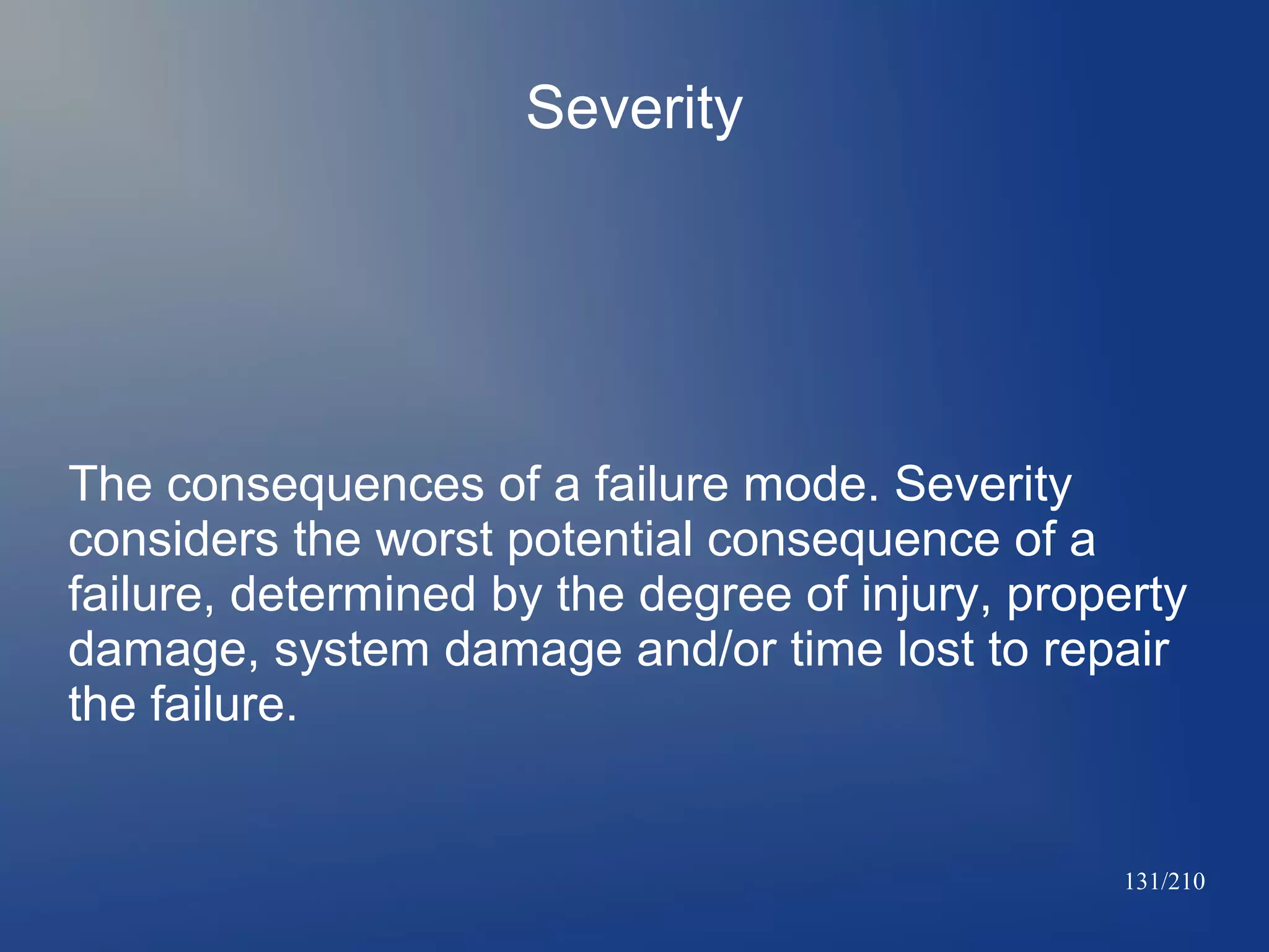 Severity

The consequences of a failure mode. Severity
considers the worst potential consequence of a
failure, determined by the degree of injury, property
damage, system damage and/or time lost to repair
the failure.

131/210

 