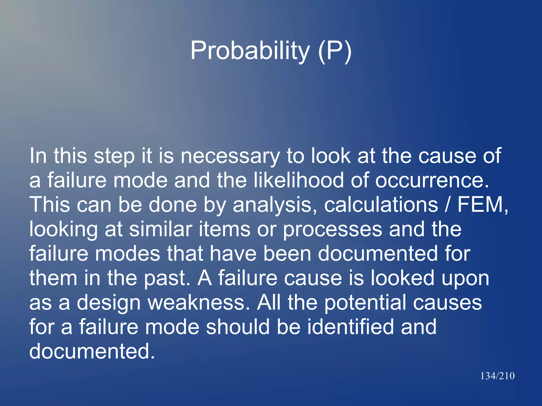 Probability (P)

In this step it is necessary to look at the cause of
a failure mode and the likelihood of occurrence.
This can be done by analysis, calculations / FEM,
looking at similar items or processes and the
failure modes that have been documented for
them in the past. A failure cause is looked upon
as a design weakness. All the potential causes
for a failure mode should be identified and
documented.
134/210

 