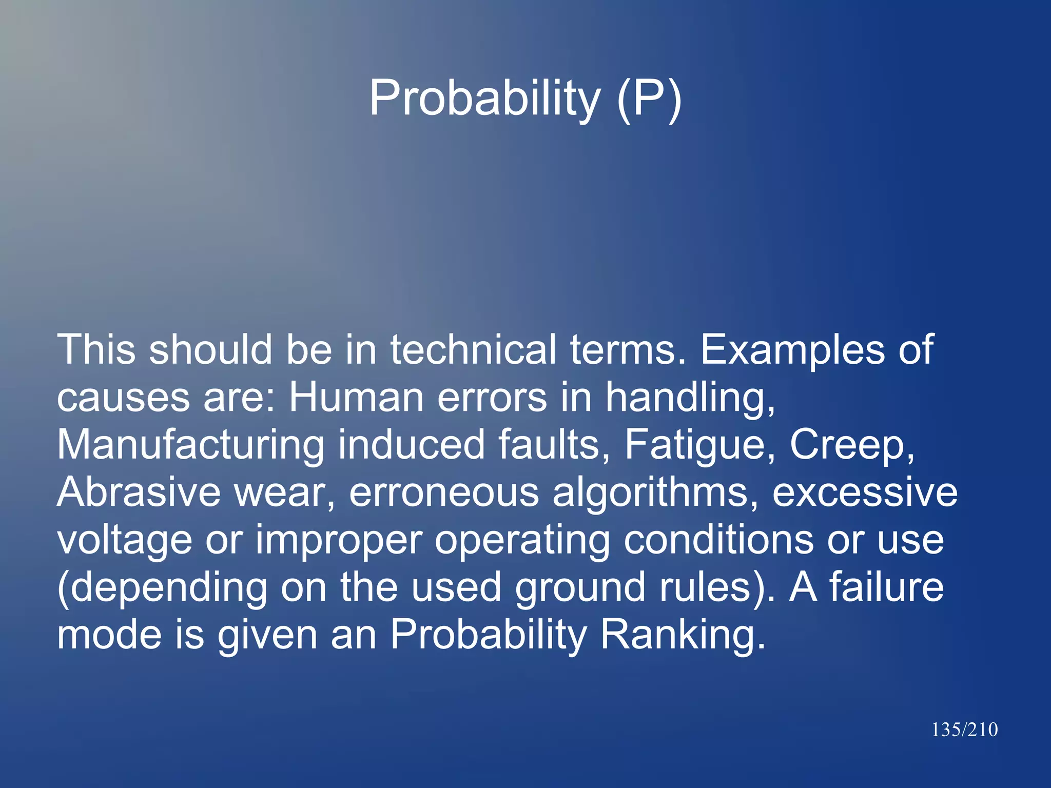 Probability (P)

This should be in technical terms. Examples of
causes are: Human errors in handling,
Manufacturing induced faults, Fatigue, Creep,
Abrasive wear, erroneous algorithms, excessive
voltage or improper operating conditions or use
(depending on the used ground rules). A failure
mode is given an Probability Ranking.
135/210

 