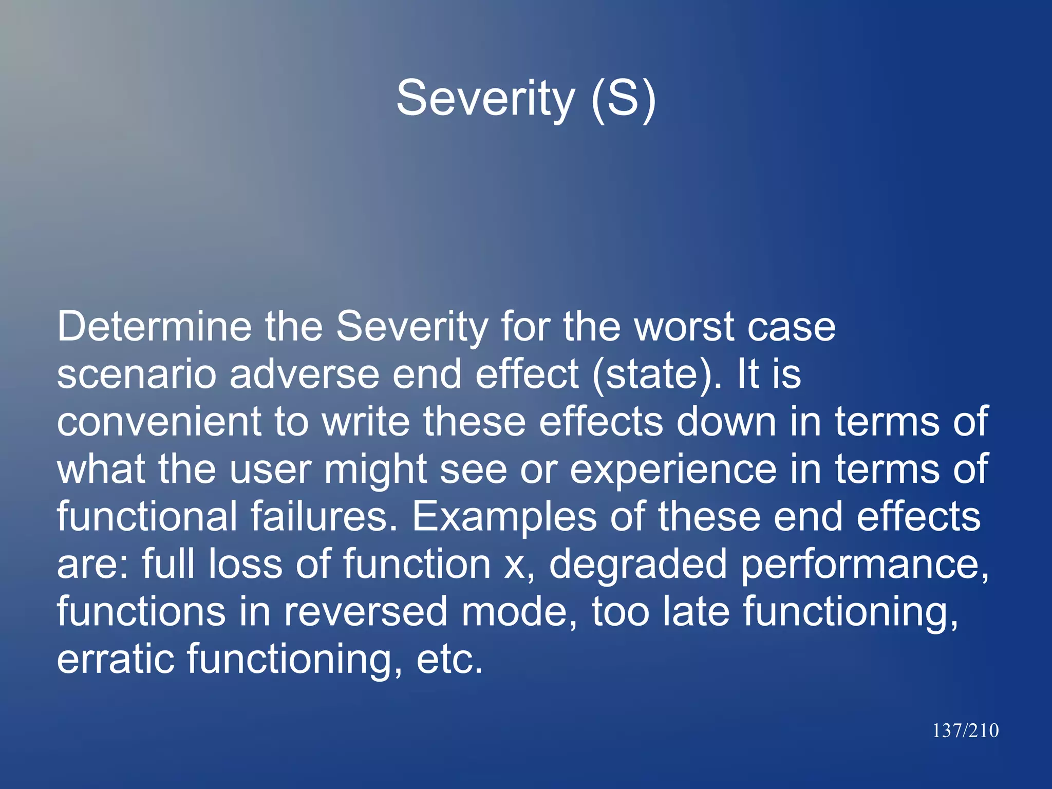 Severity (S)

Determine the Severity for the worst case
scenario adverse end effect (state). It is
convenient to write these effects down in terms of
what the user might see or experience in terms of
functional failures. Examples of these end effects
are: full loss of function x, degraded performance,
functions in reversed mode, too late functioning,
erratic functioning, etc.
137/210

 