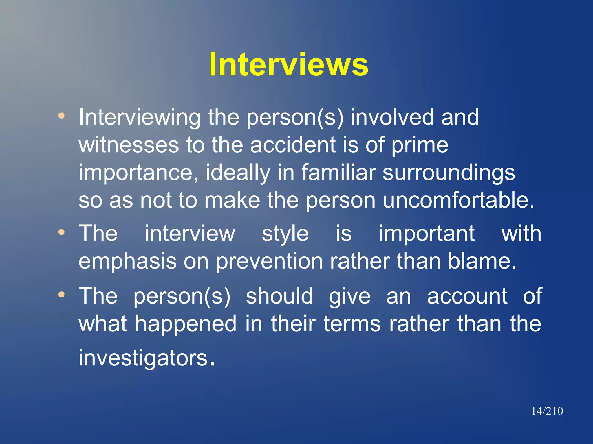 Interviews
●

●

●

Interviewing the person(s) involved and
witnesses to the accident is of prime
importance, ideally in familiar surroundings
so as not to make the person uncomfortable.
The interview style is important with
emphasis on prevention rather than blame.
The person(s) should give an account of
what happened in their terms rather than the
investigators.
14/210

 