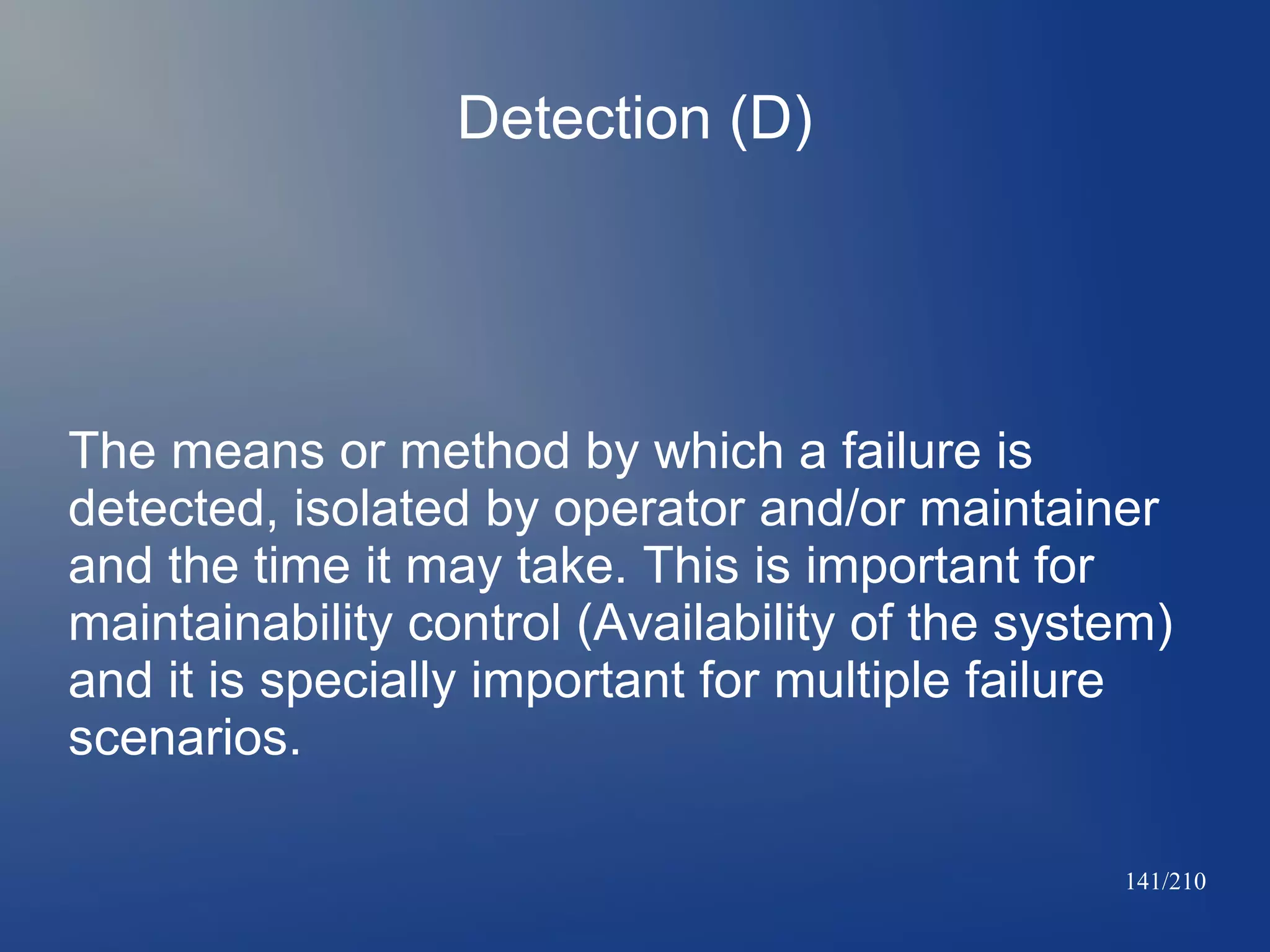 Detection (D)

The means or method by which a failure is
detected, isolated by operator and/or maintainer
and the time it may take. This is important for
maintainability control (Availability of the system)
and it is specially important for multiple failure
scenarios.
141/210

 