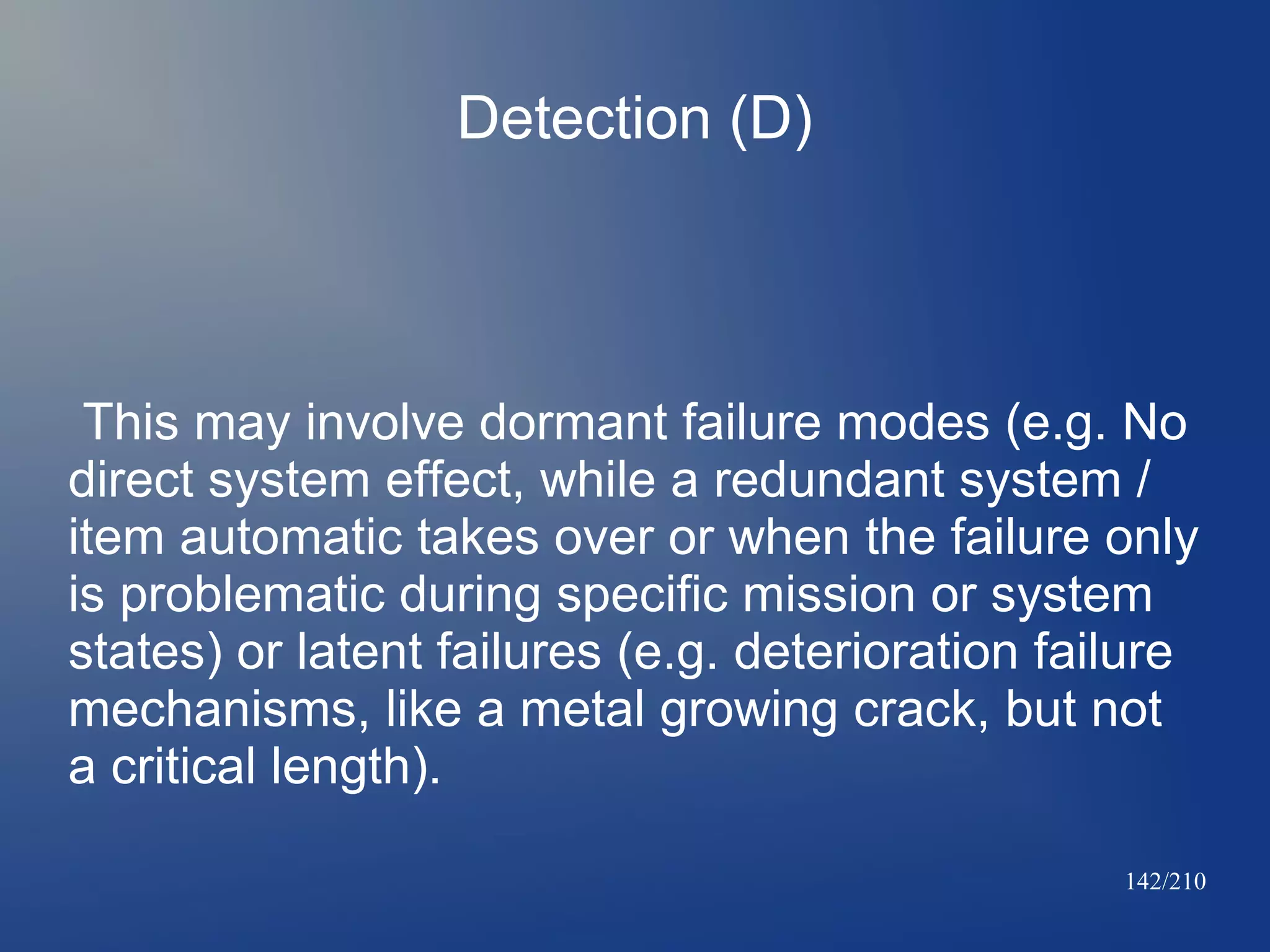 Detection (D)

This may involve dormant failure modes (e.g. No
direct system effect, while a redundant system /
item automatic takes over or when the failure only
is problematic during specific mission or system
states) or latent failures (e.g. deterioration failure
mechanisms, like a metal growing crack, but not
a critical length).
142/210

 