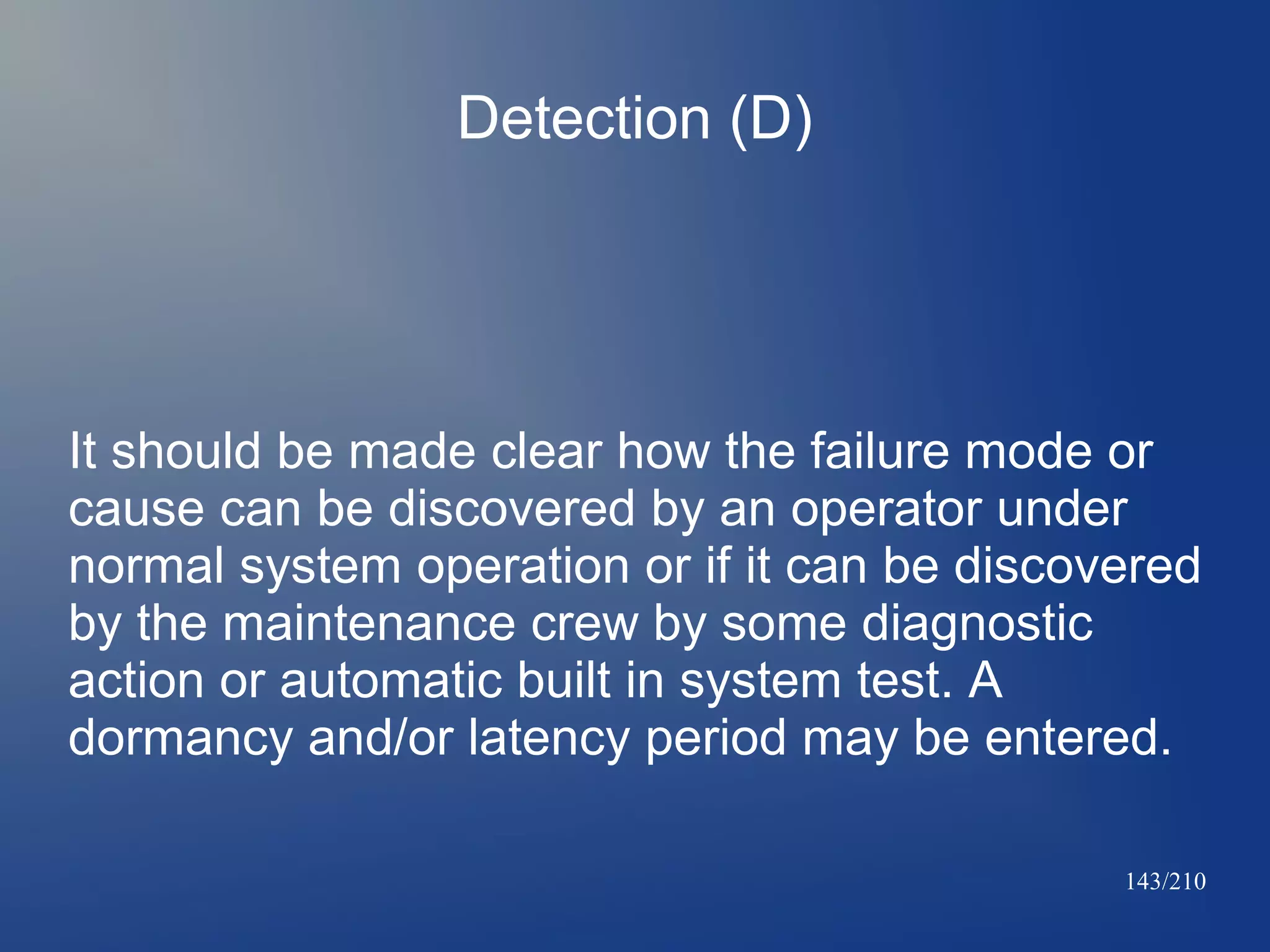 Detection (D)

It should be made clear how the failure mode or
cause can be discovered by an operator under
normal system operation or if it can be discovered
by the maintenance crew by some diagnostic
action or automatic built in system test. A
dormancy and/or latency period may be entered.
143/210

 