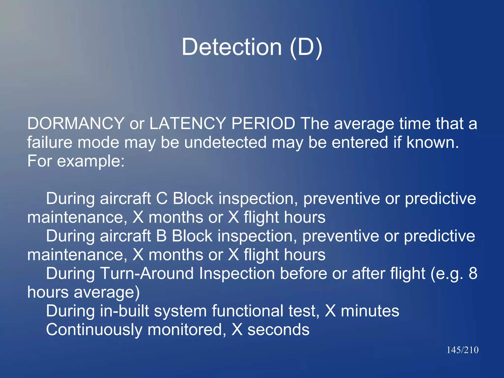 Detection (D)
DORMANCY or LATENCY PERIOD The average time that a
failure mode may be undetected may be entered if known.
For example:
During aircraft C Block inspection, preventive or predictive
maintenance, X months or X flight hours
During aircraft B Block inspection, preventive or predictive
maintenance, X months or X flight hours
During Turn-Around Inspection before or after flight (e.g. 8
hours average)
During in-built system functional test, X minutes
Continuously monitored, X seconds
145/210

 