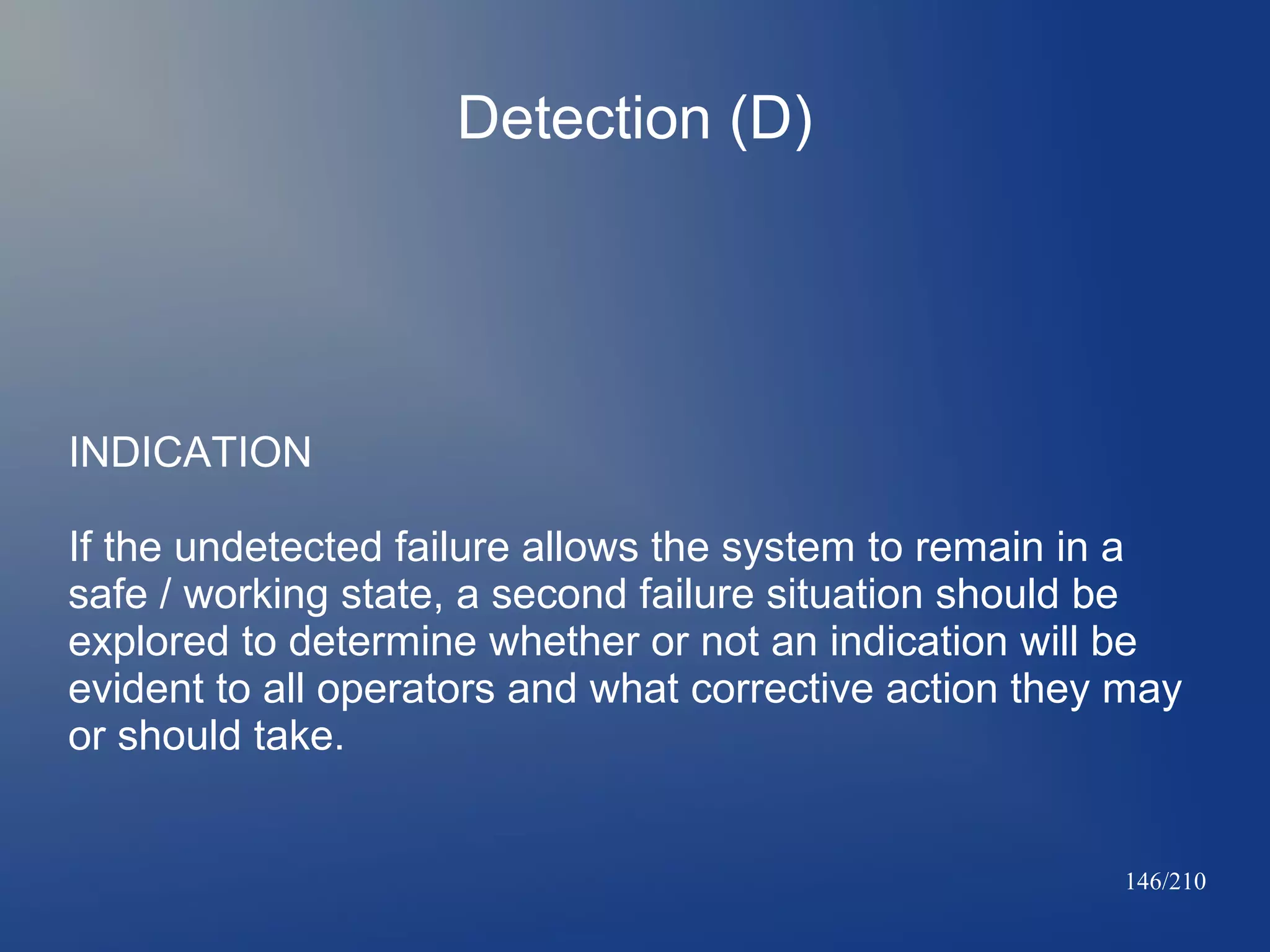 Detection (D)

INDICATION
If the undetected failure allows the system to remain in a
safe / working state, a second failure situation should be
explored to determine whether or not an indication will be
evident to all operators and what corrective action they may
or should take.

146/210

 