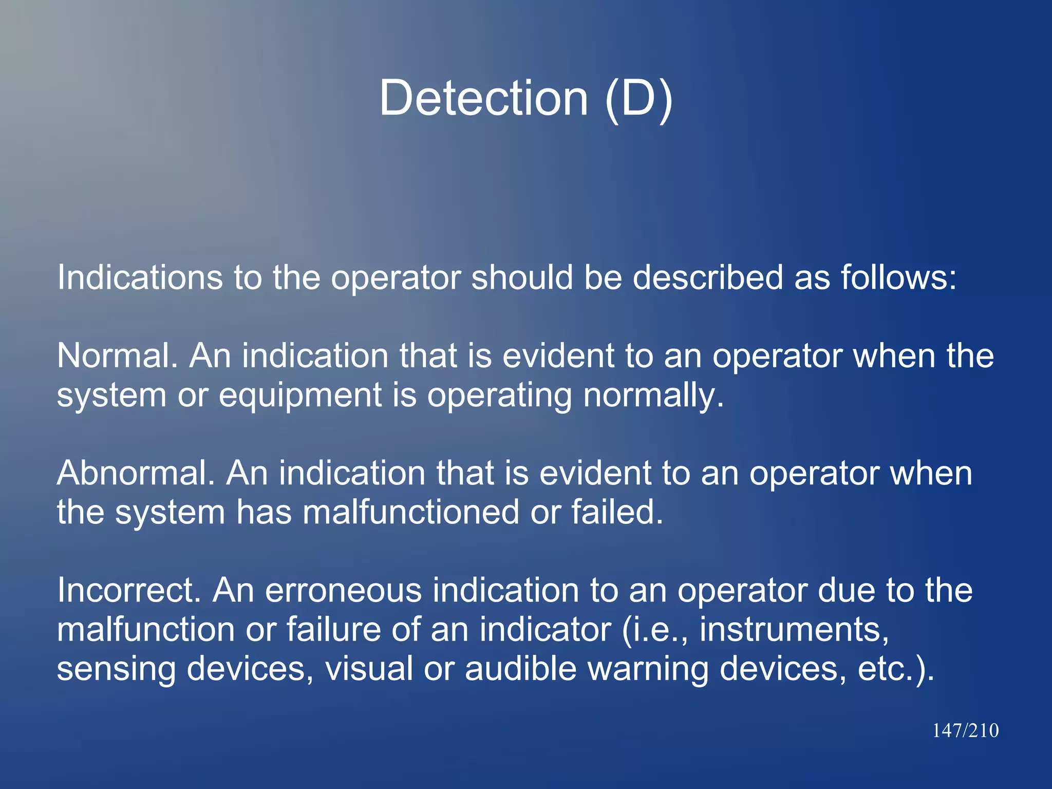 Detection (D)

Indications to the operator should be described as follows:
Normal. An indication that is evident to an operator when the
system or equipment is operating normally.
Abnormal. An indication that is evident to an operator when
the system has malfunctioned or failed.
Incorrect. An erroneous indication to an operator due to the
malfunction or failure of an indicator (i.e., instruments,
sensing devices, visual or audible warning devices, etc.).
147/210

 