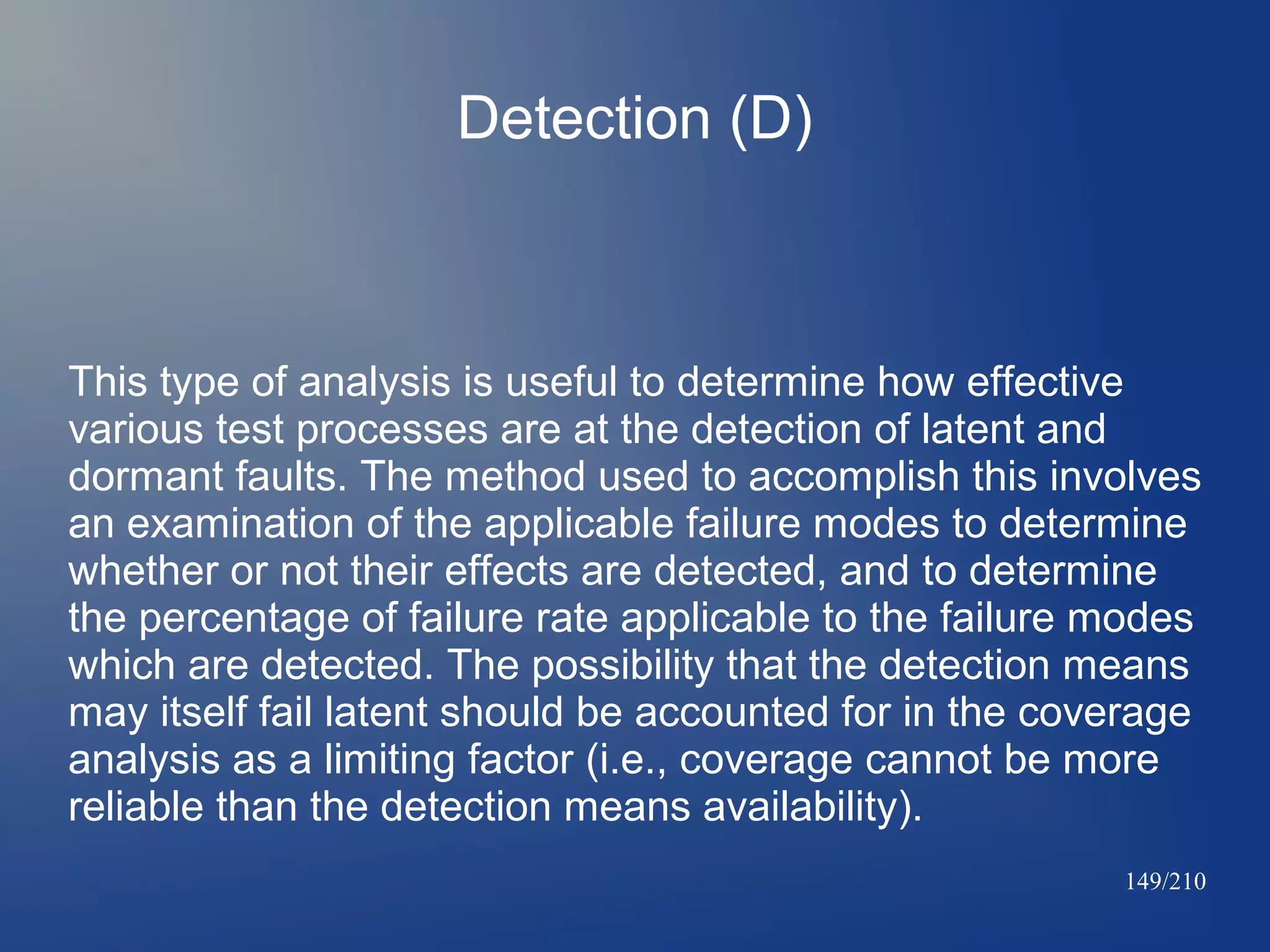 Detection (D)

This type of analysis is useful to determine how effective
various test processes are at the detection of latent and
dormant faults. The method used to accomplish this involves
an examination of the applicable failure modes to determine
whether or not their effects are detected, and to determine
the percentage of failure rate applicable to the failure modes
which are detected. The possibility that the detection means
may itself fail latent should be accounted for in the coverage
analysis as a limiting factor (i.e., coverage cannot be more
reliable than the detection means availability).
149/210

 