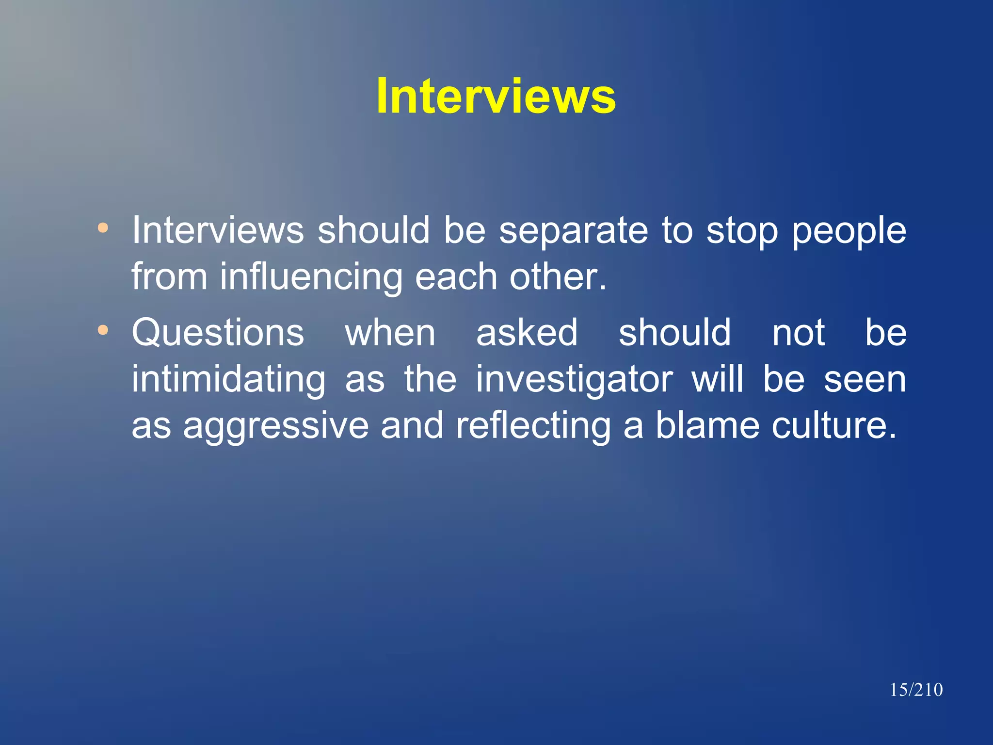 Interviews
●

●

Interviews should be separate to stop people
from influencing each other.
Questions when asked should not be
intimidating as the investigator will be seen
as aggressive and reflecting a blame culture.

15/210

 
