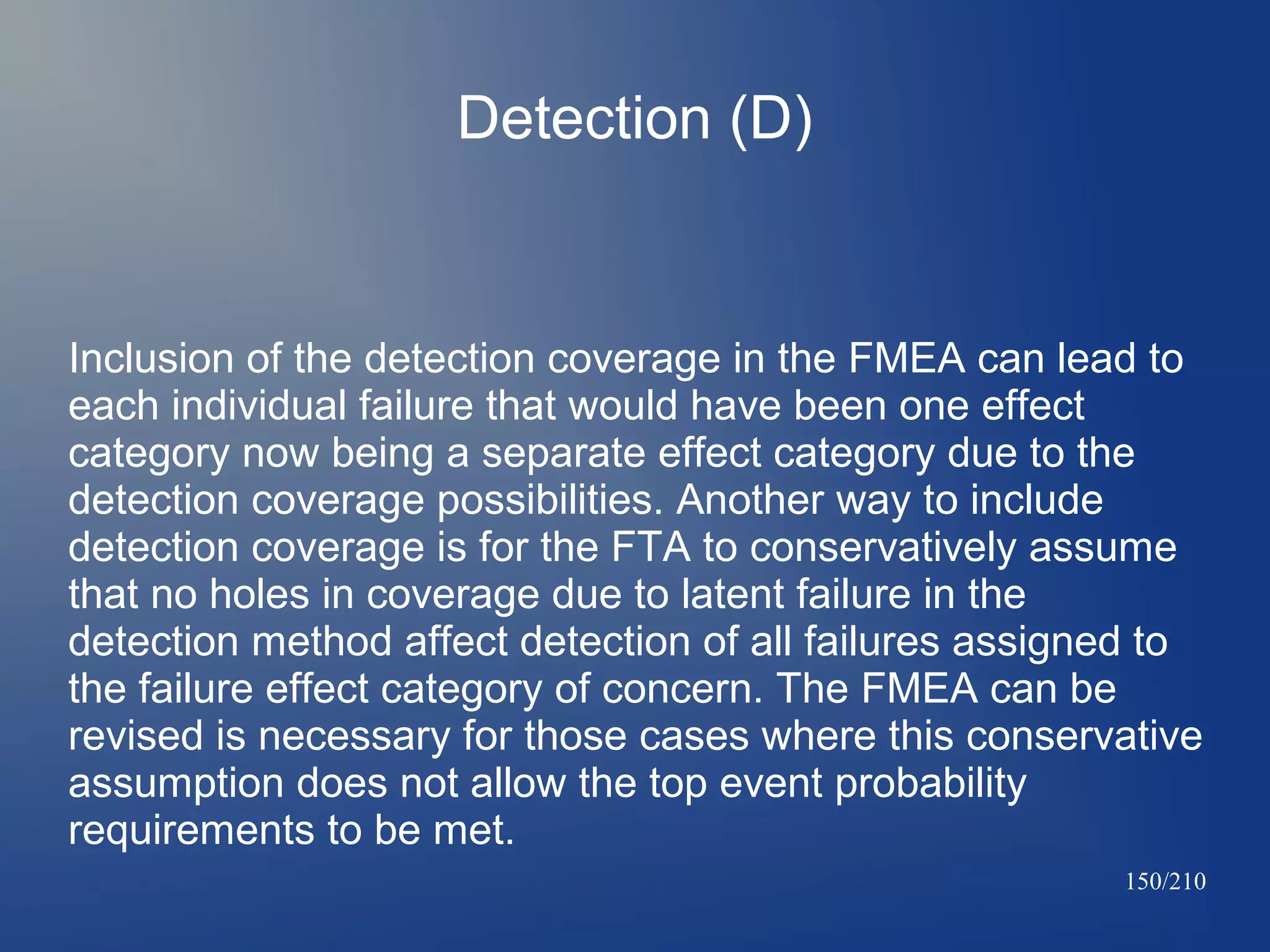 Detection (D)

Inclusion of the detection coverage in the FMEA can lead to
each individual failure that would have been one effect
category now being a separate effect category due to the
detection coverage possibilities. Another way to include
detection coverage is for the FTA to conservatively assume
that no holes in coverage due to latent failure in the
detection method affect detection of all failures assigned to
the failure effect category of concern. The FMEA can be
revised is necessary for those cases where this conservative
assumption does not allow the top event probability
requirements to be met.
150/210

 