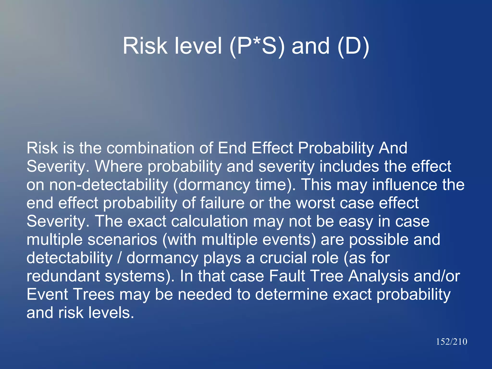 Risk level (P*S) and (D)

Risk is the combination of End Effect Probability And
Severity. Where probability and severity includes the effect
on non-detectability (dormancy time). This may influence the
end effect probability of failure or the worst case effect
Severity. The exact calculation may not be easy in case
multiple scenarios (with multiple events) are possible and
detectability / dormancy plays a crucial role (as for
redundant systems). In that case Fault Tree Analysis and/or
Event Trees may be needed to determine exact probability
and risk levels.
152/210

 