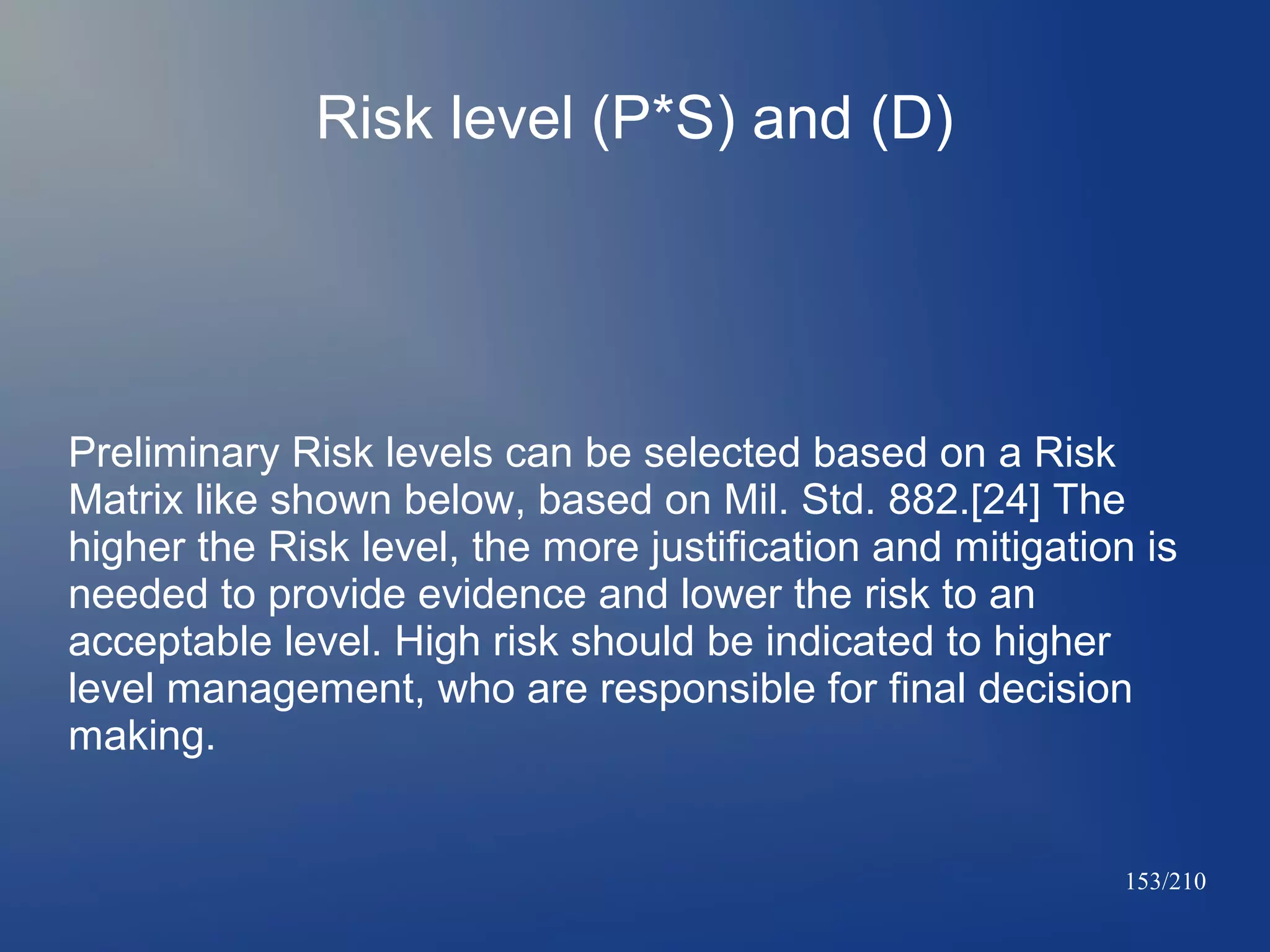 Risk level (P*S) and (D)

Preliminary Risk levels can be selected based on a Risk
Matrix like shown below, based on Mil. Std. 882.[24] The
higher the Risk level, the more justification and mitigation is
needed to provide evidence and lower the risk to an
acceptable level. High risk should be indicated to higher
level management, who are responsible for final decision
making.

153/210

 