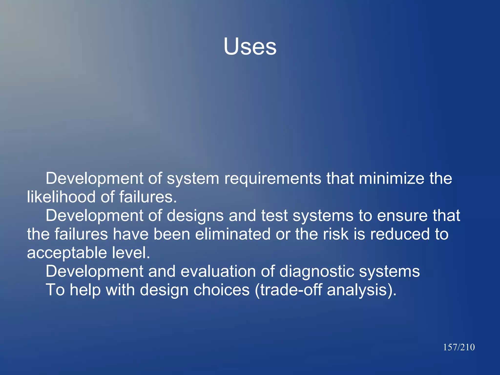 Uses

Development of system requirements that minimize the
likelihood of failures.
Development of designs and test systems to ensure that
the failures have been eliminated or the risk is reduced to
acceptable level.
Development and evaluation of diagnostic systems
To help with design choices (trade-off analysis).

157/210

 