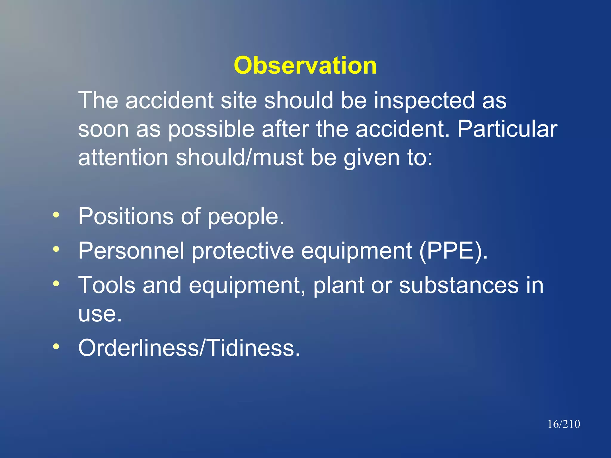Observation
The accident site should be inspected as
soon as possible after the accident. Particular
attention should/must be given to:
• Positions of people.
• Personnel protective equipment (PPE).
• Tools and equipment, plant or substances in
use.
• Orderliness/Tidiness.
16/210

 