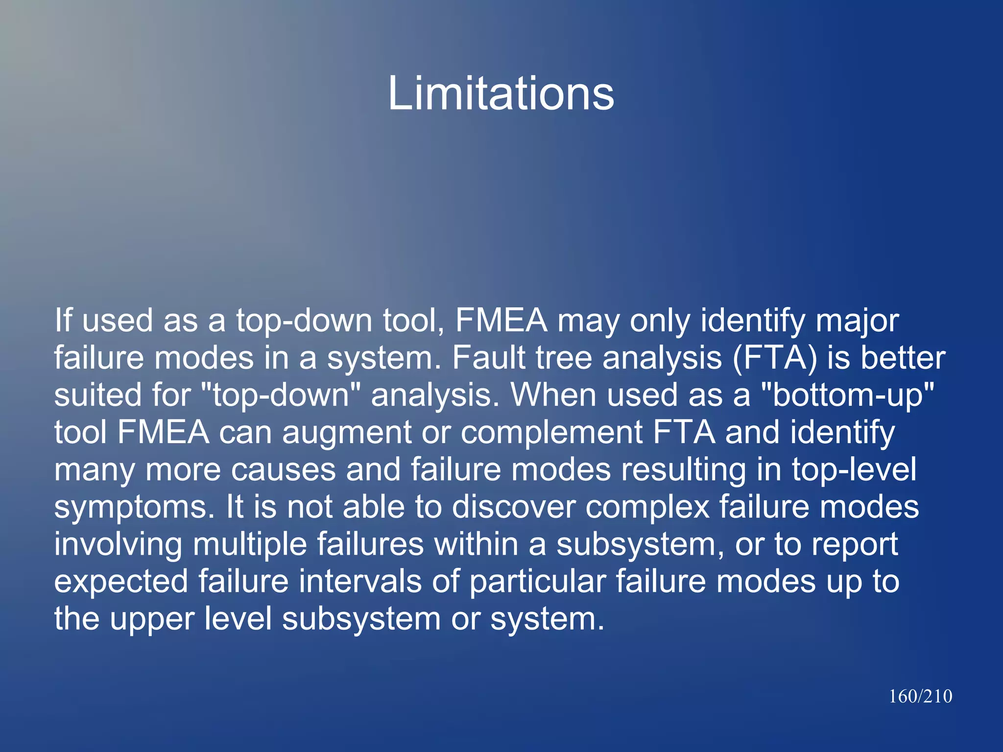 Limitations

If used as a top-down tool, FMEA may only identify major
failure modes in a system. Fault tree analysis (FTA) is better
suited for "top-down" analysis. When used as a "bottom-up"
tool FMEA can augment or complement FTA and identify
many more causes and failure modes resulting in top-level
symptoms. It is not able to discover complex failure modes
involving multiple failures within a subsystem, or to report
expected failure intervals of particular failure modes up to
the upper level subsystem or system.
160/210

 