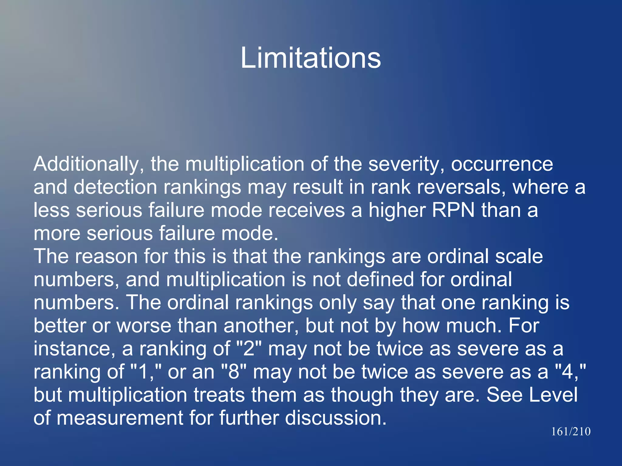 Limitations

Additionally, the multiplication of the severity, occurrence
and detection rankings may result in rank reversals, where a
less serious failure mode receives a higher RPN than a
more serious failure mode.
The reason for this is that the rankings are ordinal scale
numbers, and multiplication is not defined for ordinal
numbers. The ordinal rankings only say that one ranking is
better or worse than another, but not by how much. For
instance, a ranking of "2" may not be twice as severe as a
ranking of "1," or an "8" may not be twice as severe as a "4,"
but multiplication treats them as though they are. See Level
of measurement for further discussion.

161/210

 