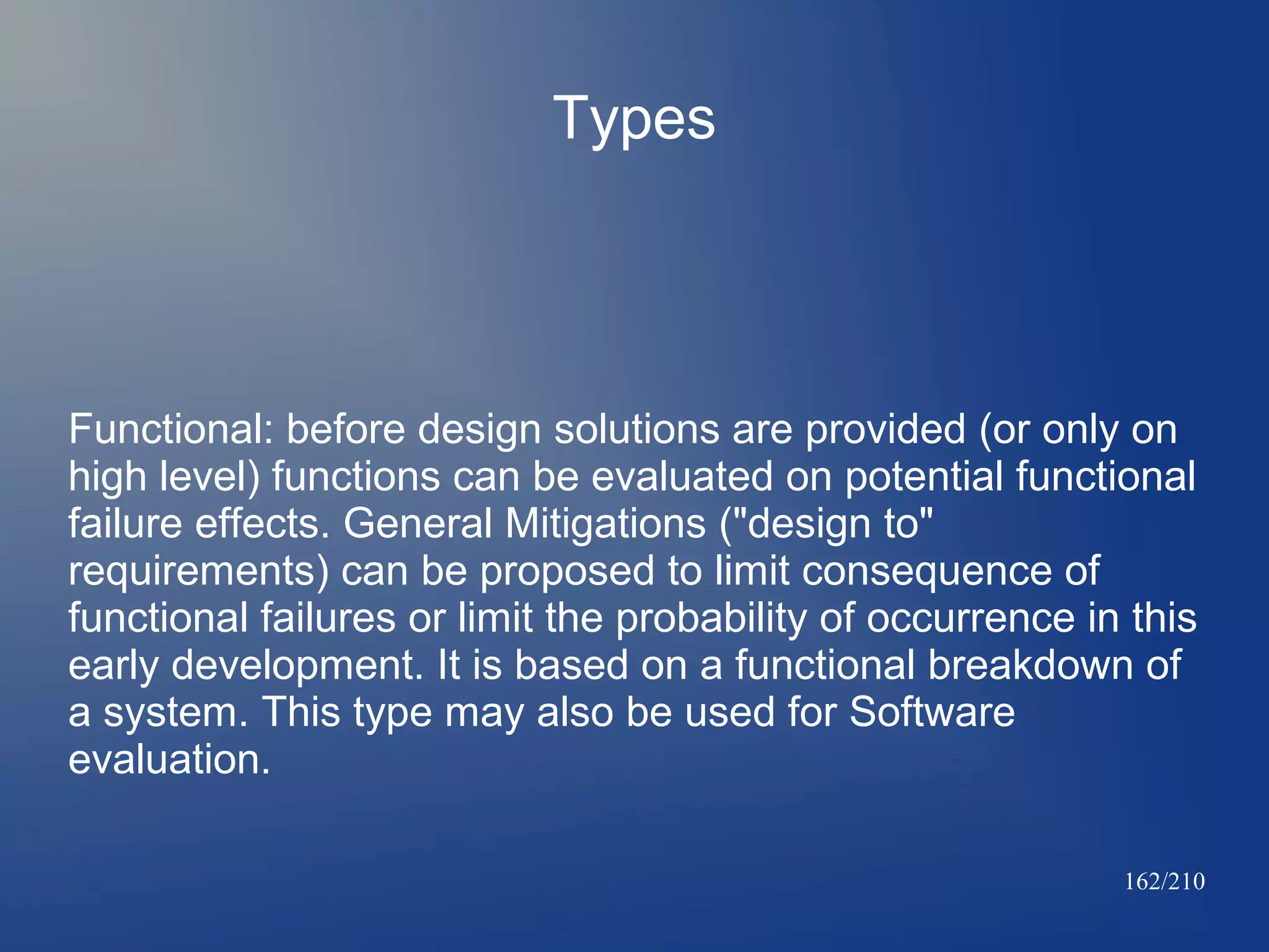 Types

Functional: before design solutions are provided (or only on
high level) functions can be evaluated on potential functional
failure effects. General Mitigations ("design to"
requirements) can be proposed to limit consequence of
functional failures or limit the probability of occurrence in this
early development. It is based on a functional breakdown of
a system. This type may also be used for Software
evaluation.
162/210

 