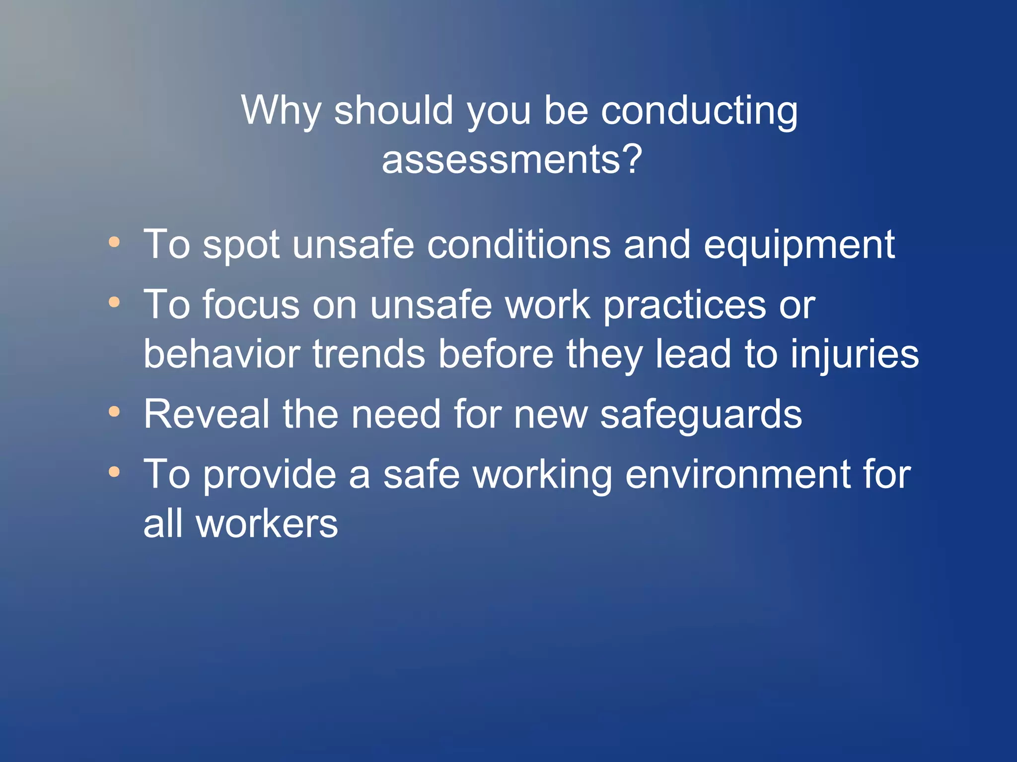 Why should you be conducting
assessments?
●
●

●
●

To spot unsafe conditions and equipment
To focus on unsafe work practices or
behavior trends before they lead to injuries
Reveal the need for new safeguards
To provide a safe working environment for
all workers

 