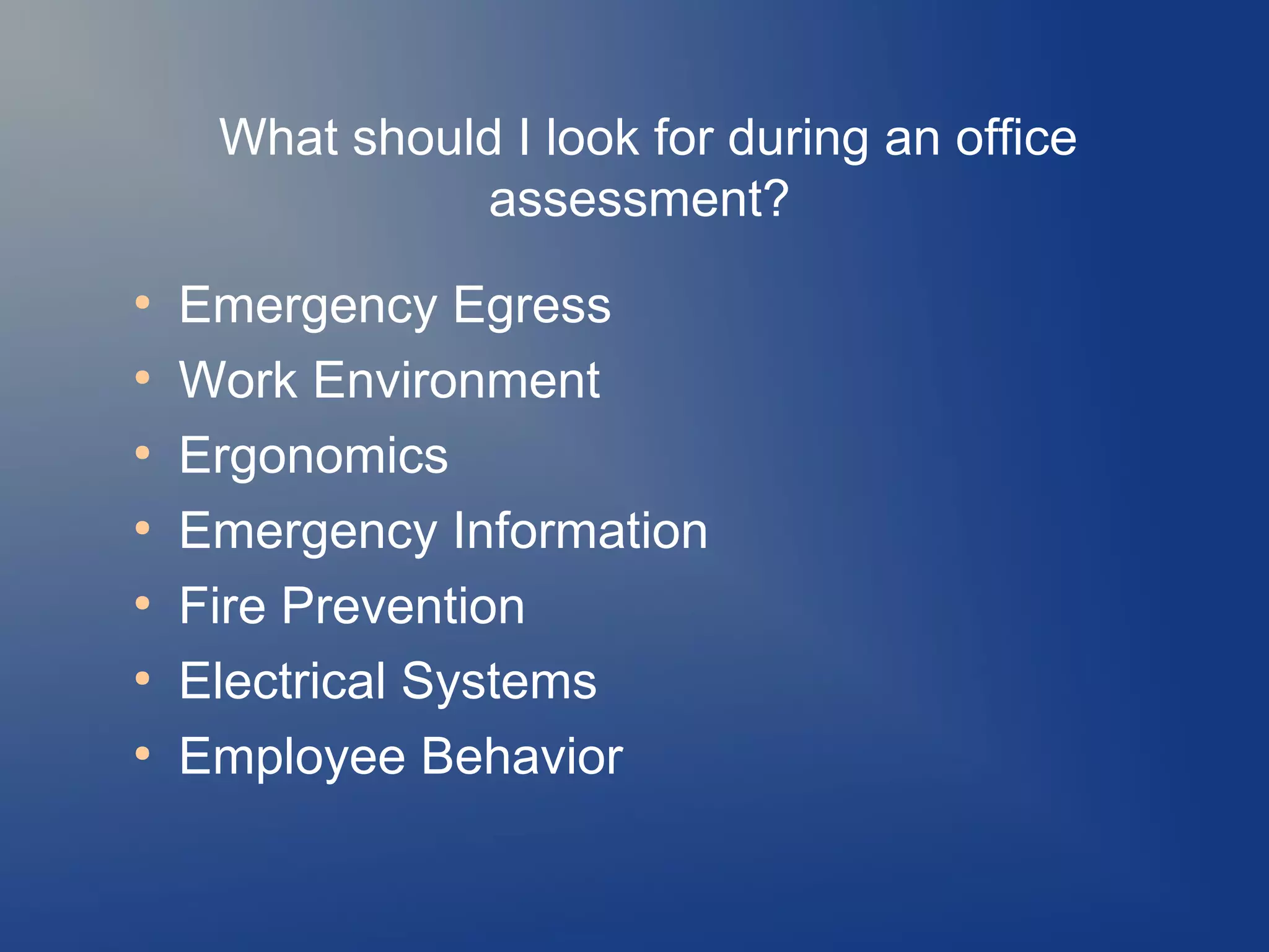 What should I look for during an office
assessment?
●
●
●
●
●
●
●

Emergency Egress
Work Environment
Ergonomics
Emergency Information
Fire Prevention
Electrical Systems
Employee Behavior

 