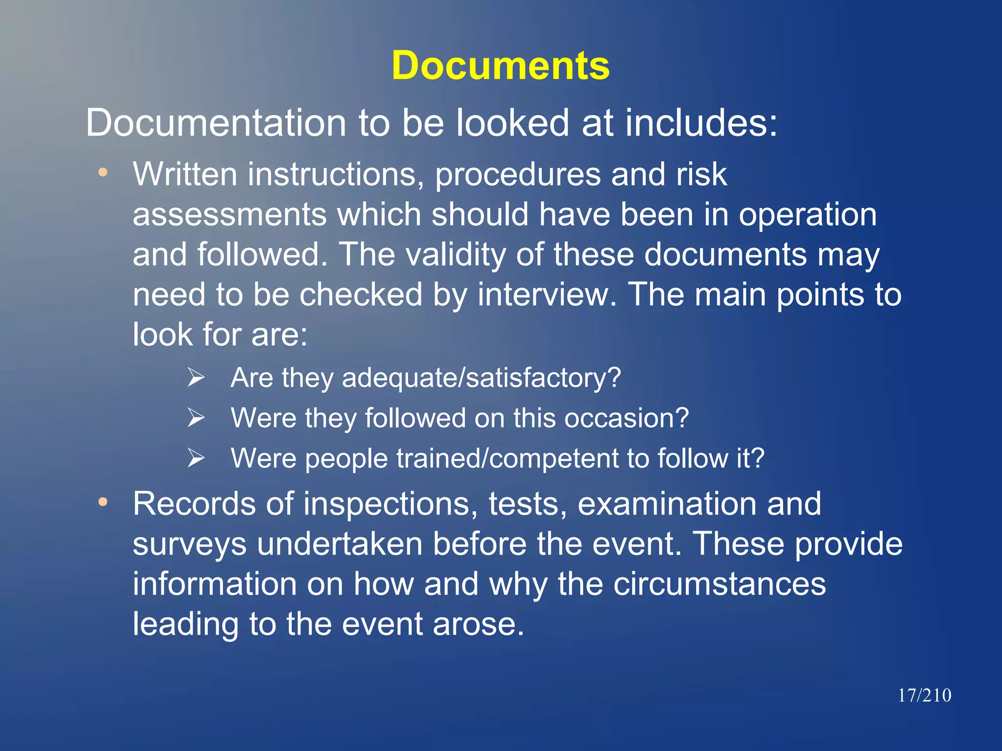 Documents
Documentation to be looked at includes:
●

Written instructions, procedures and risk
assessments which should have been in operation
and followed. The validity of these documents may
need to be checked by interview. The main points to
look for are:
 Are they adequate/satisfactory?
 Were they followed on this occasion?
 Were people trained/competent to follow it?

●

Records of inspections, tests, examination and
surveys undertaken before the event. These provide
information on how and why the circumstances
leading to the event arose.
17/210

 