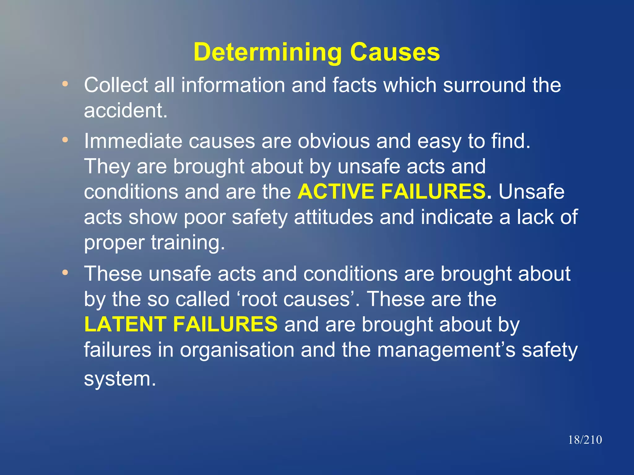 Determining Causes
●

●

●

Collect all information and facts which surround the
accident.
Immediate causes are obvious and easy to find.
They are brought about by unsafe acts and
conditions and are the ACTIVE FAILURES. Unsafe
acts show poor safety attitudes and indicate a lack of
proper training.
These unsafe acts and conditions are brought about
by the so called ‘root causes’. These are the
LATENT FAILURES and are brought about by
failures in organisation and the management’s safety
system.
18/210

 
