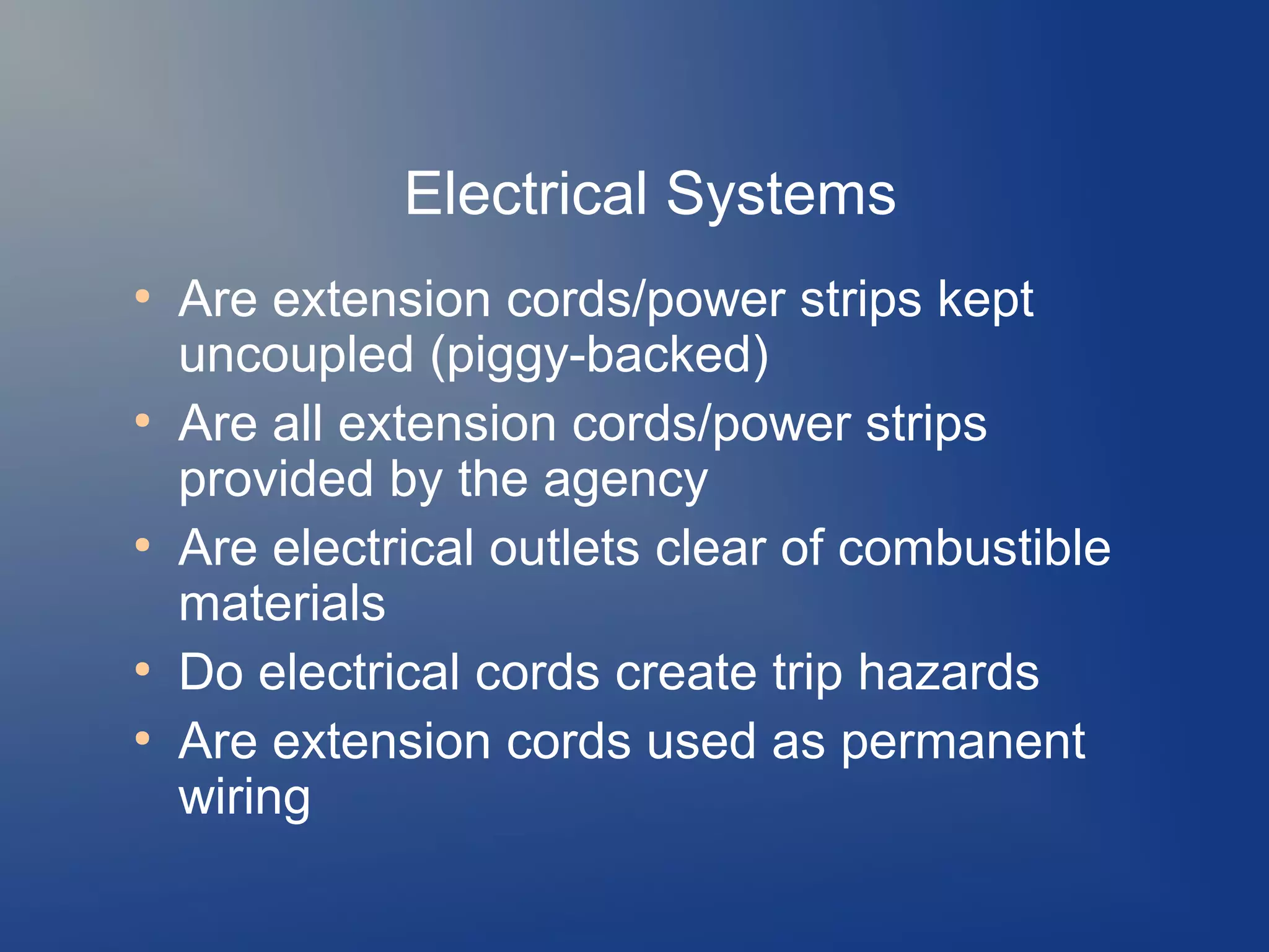 Electrical Systems
●

●

●

●
●

Are extension cords/power strips kept
uncoupled (piggy-backed)
Are all extension cords/power strips
provided by the agency
Are electrical outlets clear of combustible
materials
Do electrical cords create trip hazards
Are extension cords used as permanent
wiring

 