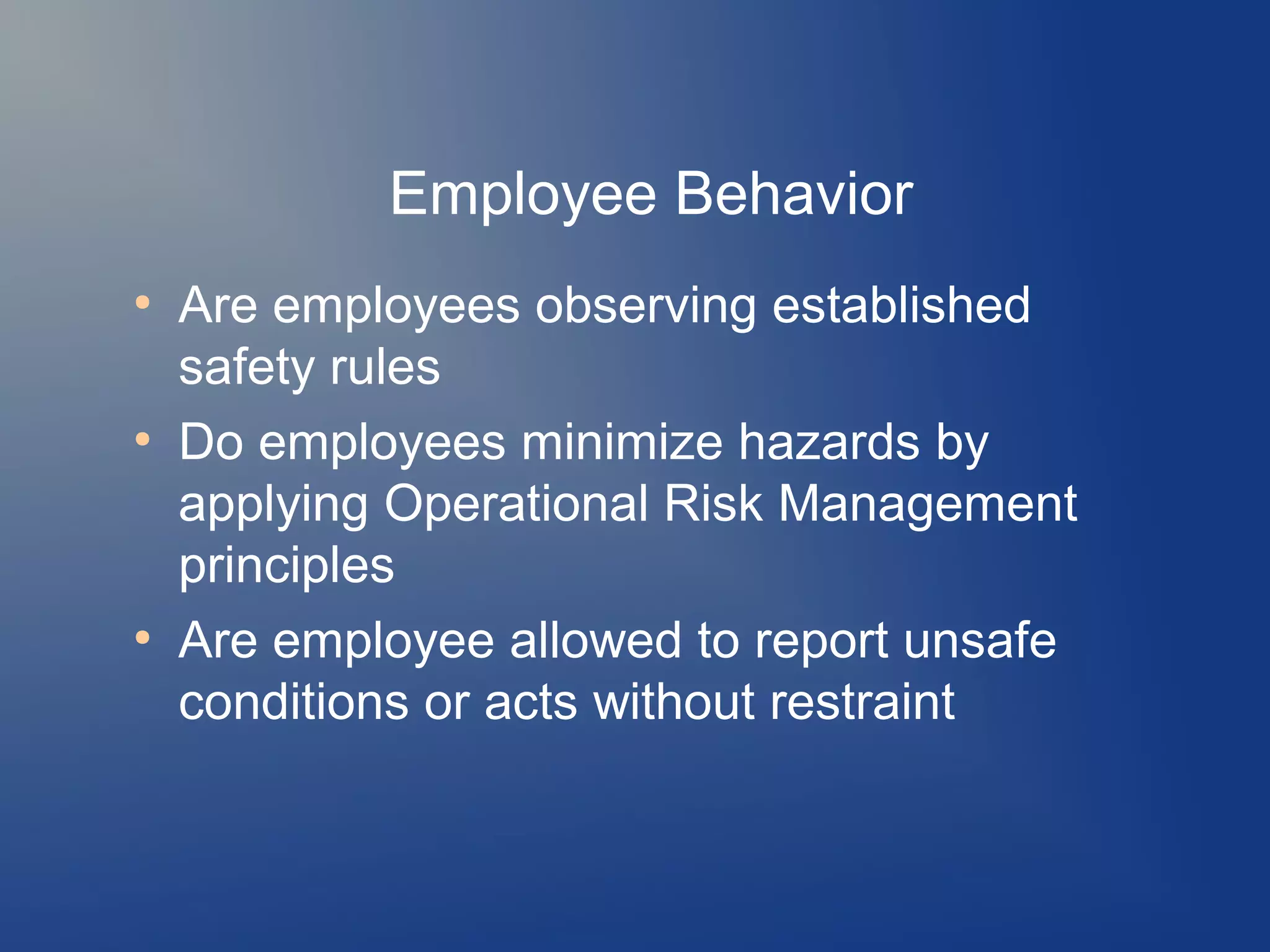 Employee Behavior
●

●

●

Are employees observing established
safety rules
Do employees minimize hazards by
applying Operational Risk Management
principles
Are employee allowed to report unsafe
conditions or acts without restraint

 