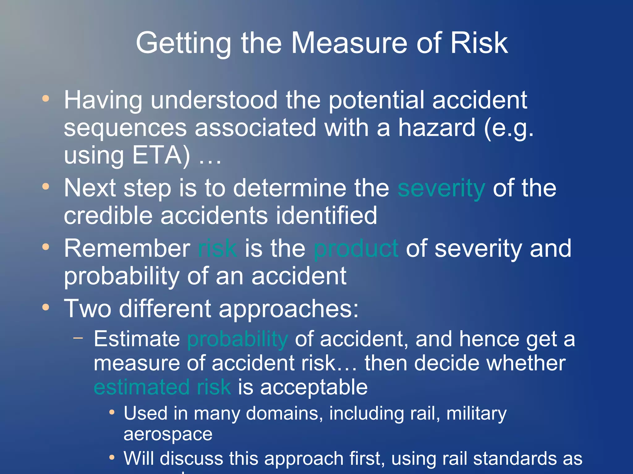 Getting the Measure of Risk
●

●

●

●

Having understood the potential accident
sequences associated with a hazard (e.g.
using ETA) …
Next step is to determine the severity of the
credible accidents identified
Remember risk is the product of severity and
probability of an accident
Two different approaches:
–

Estimate probability of accident, and hence get a
measure of accident risk… then decide whether
estimated risk is acceptable
●

●

Used in many domains, including rail, military
aerospace
Will discuss this approach first, using rail standards as

 