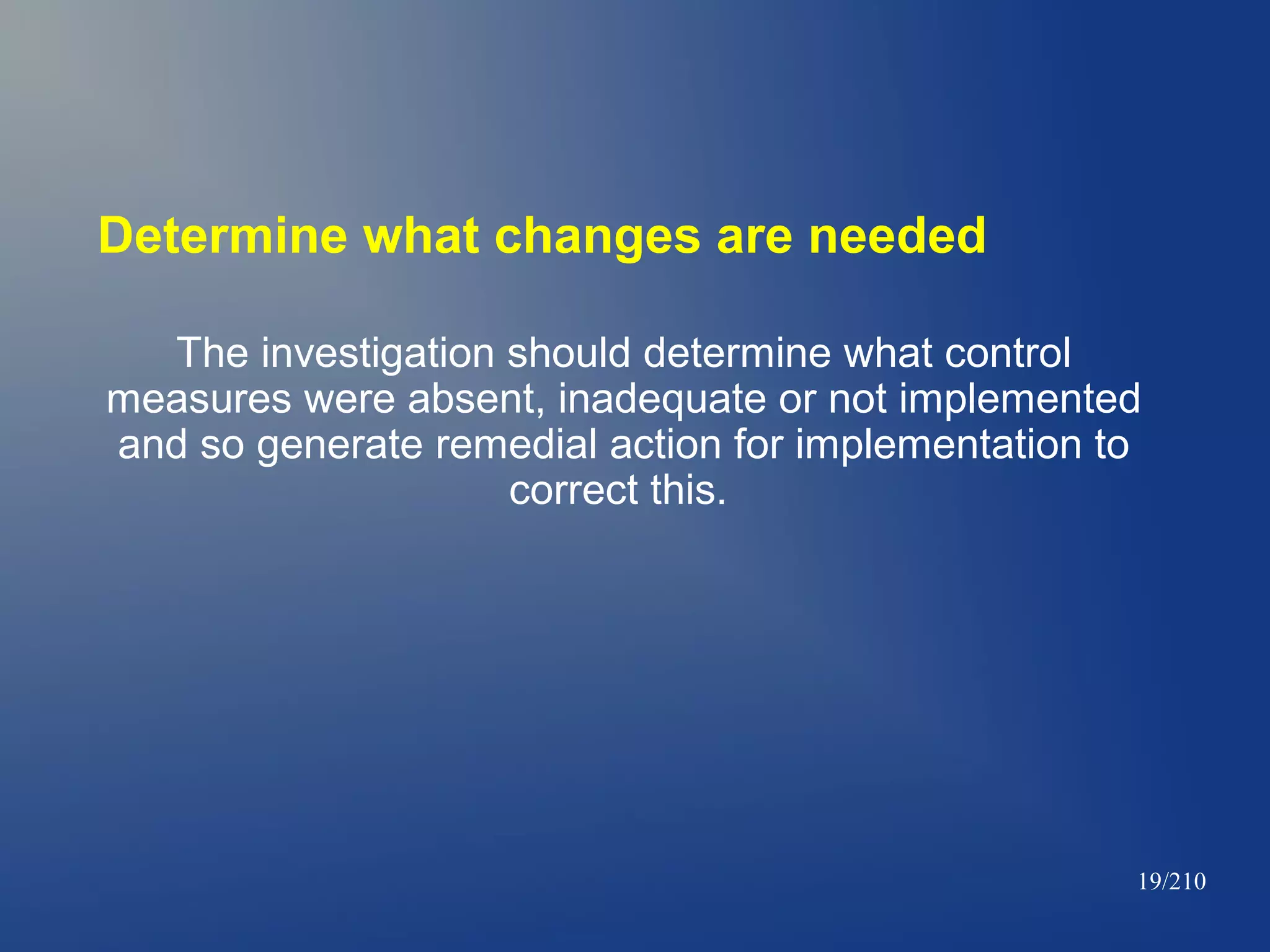 Determine what changes are needed
The investigation should determine what control
measures were absent, inadequate or not implemented
and so generate remedial action for implementation to
correct this.

19/210

 