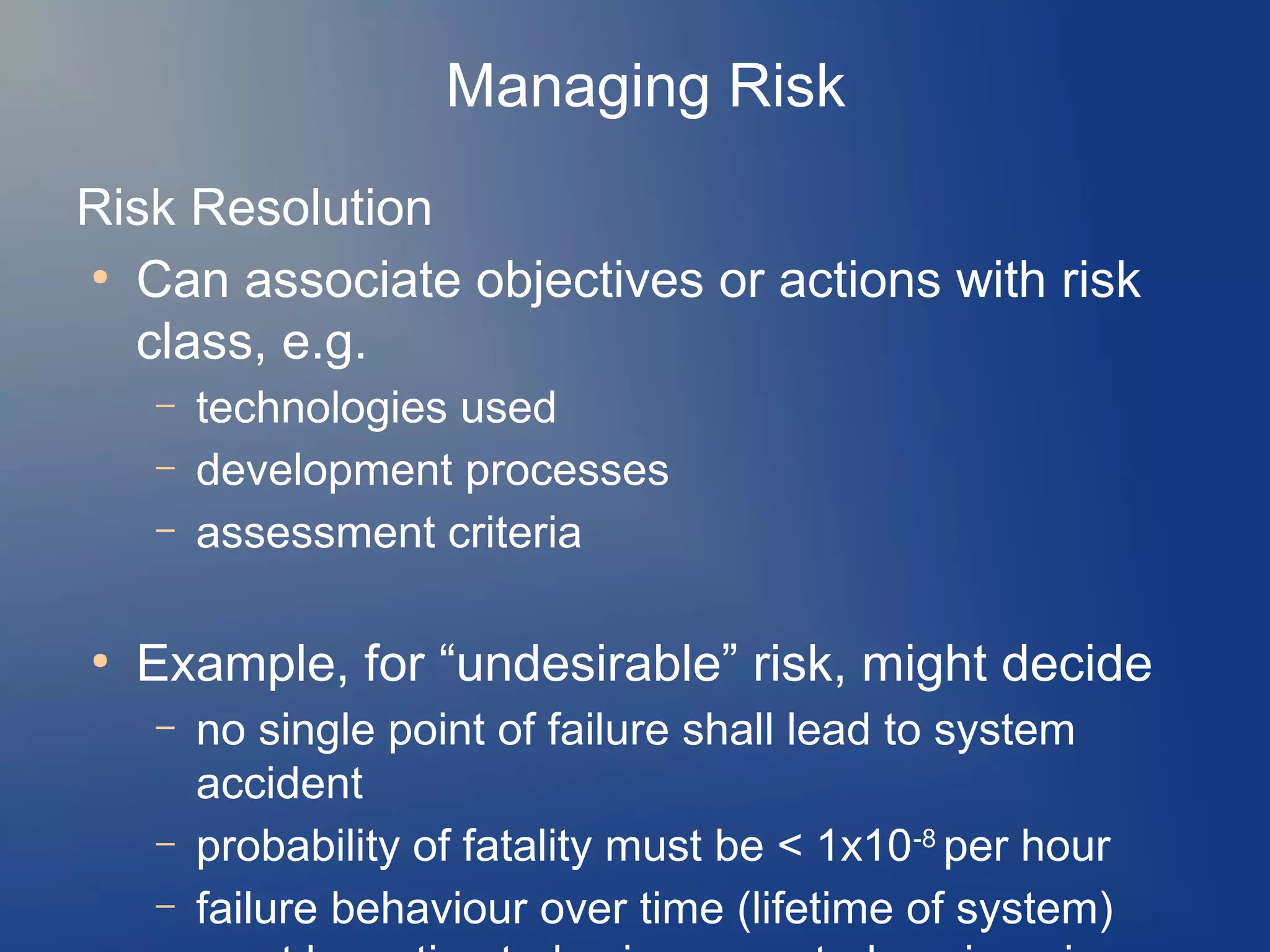 Managing Risk
Risk Resolution
●
Can associate objectives or actions with risk
class, e.g.
–
–
–

●

technologies used
development processes
assessment criteria

Example, for “undesirable” risk, might decide
–
–
–

no single point of failure shall lead to system
accident
probability of fatality must be < 1x10-8 per hour
failure behaviour over time (lifetime of system)

 
