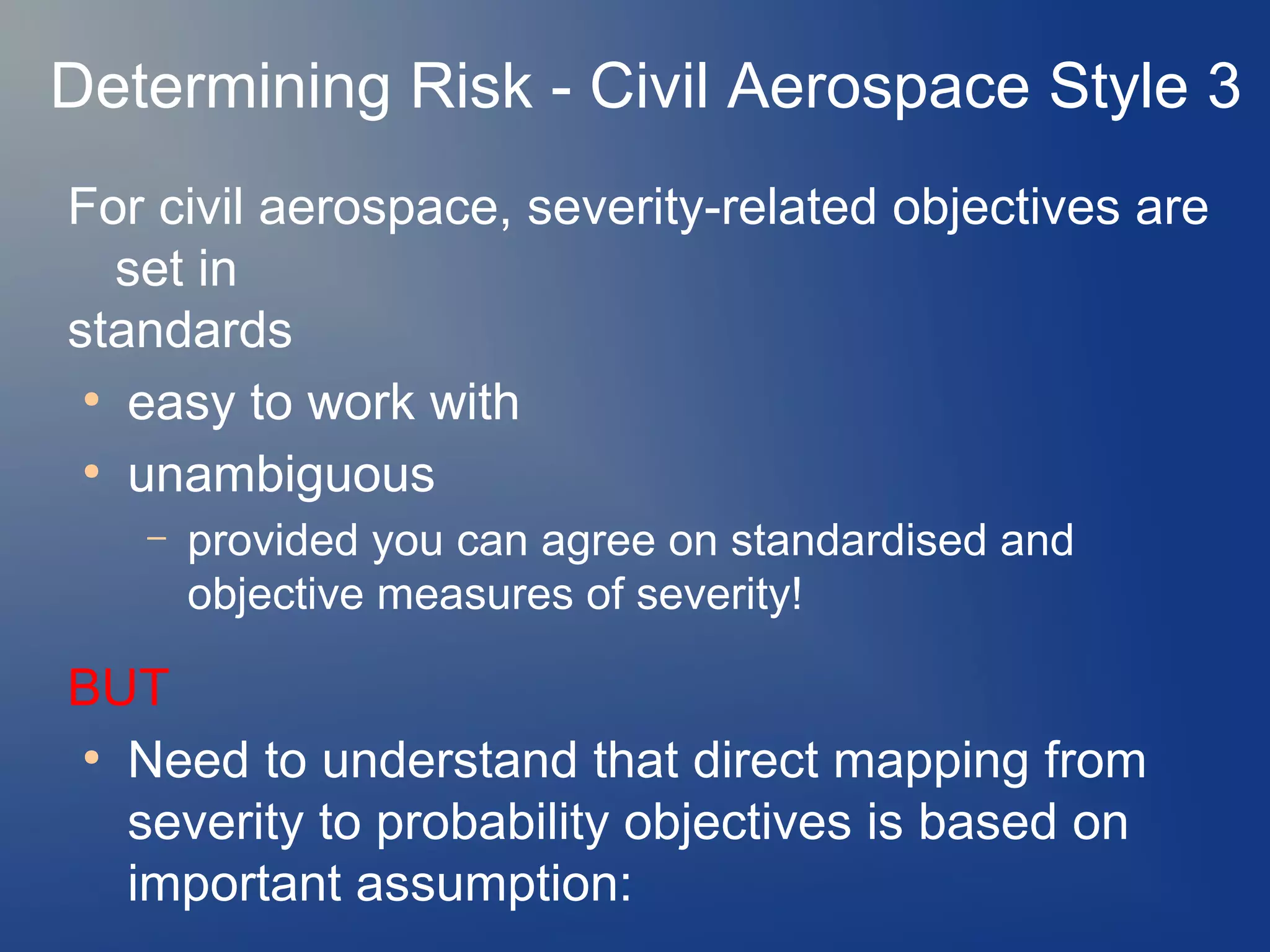 Determining Risk - Civil Aerospace Style 3
For civil aerospace, severity-related objectives are
set in
standards
●
easy to work with
●
unambiguous
–

provided you can agree on standardised and
objective measures of severity!

BUT
●
Need to understand that direct mapping from
severity to probability objectives is based on
important assumption:

 