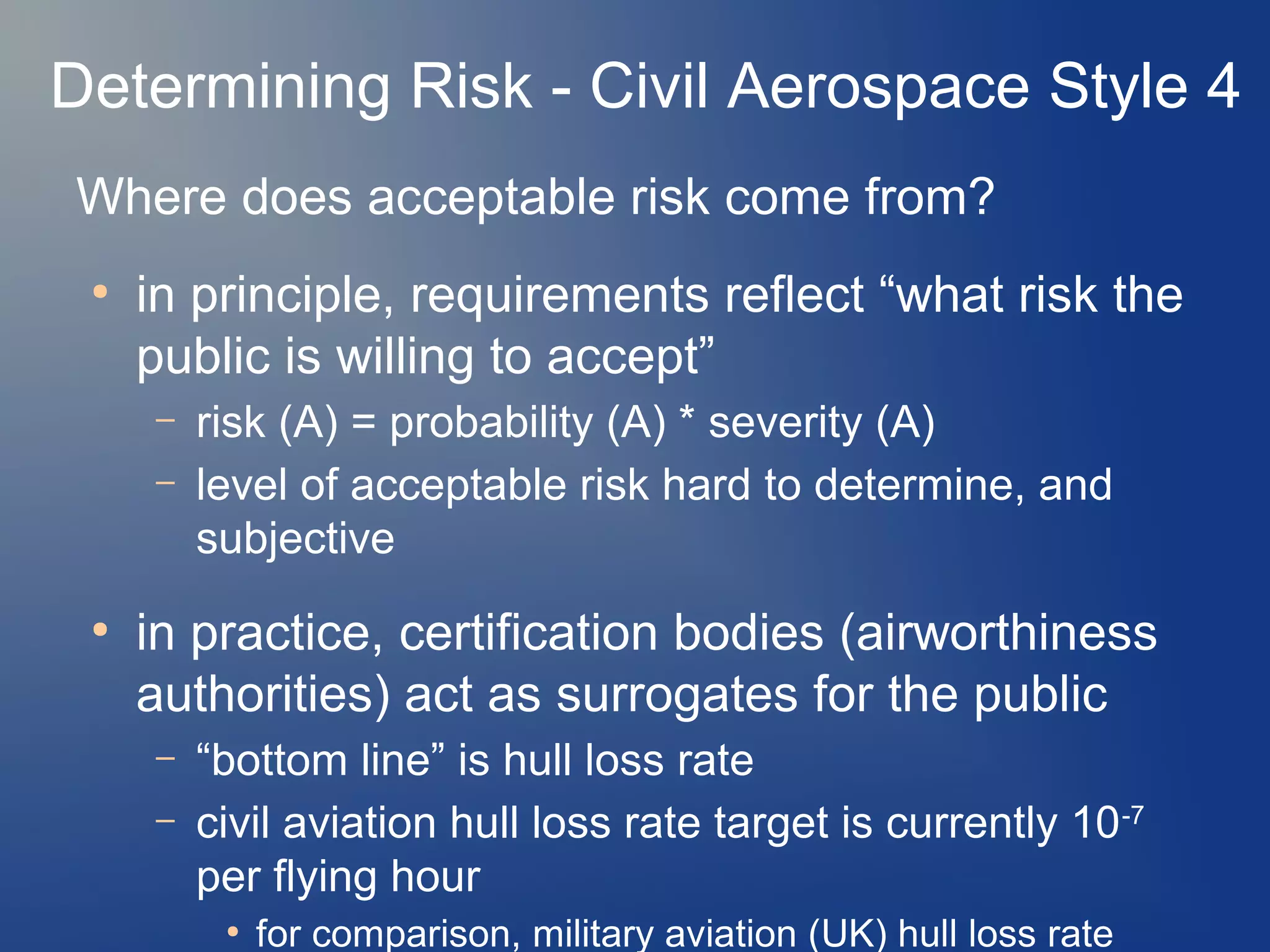 Determining Risk - Civil Aerospace Style 4
Where does acceptable risk come from?
●

in principle, requirements reflect “what risk the
public is willing to accept”
–
–

●

risk (A) = probability (A) * severity (A)
level of acceptable risk hard to determine, and
subjective

in practice, certification bodies (airworthiness
authorities) act as surrogates for the public
–
–

“bottom line” is hull loss rate
civil aviation hull loss rate target is currently 10 -7
per flying hour
●

for comparison, military aviation (UK) hull loss rate

 