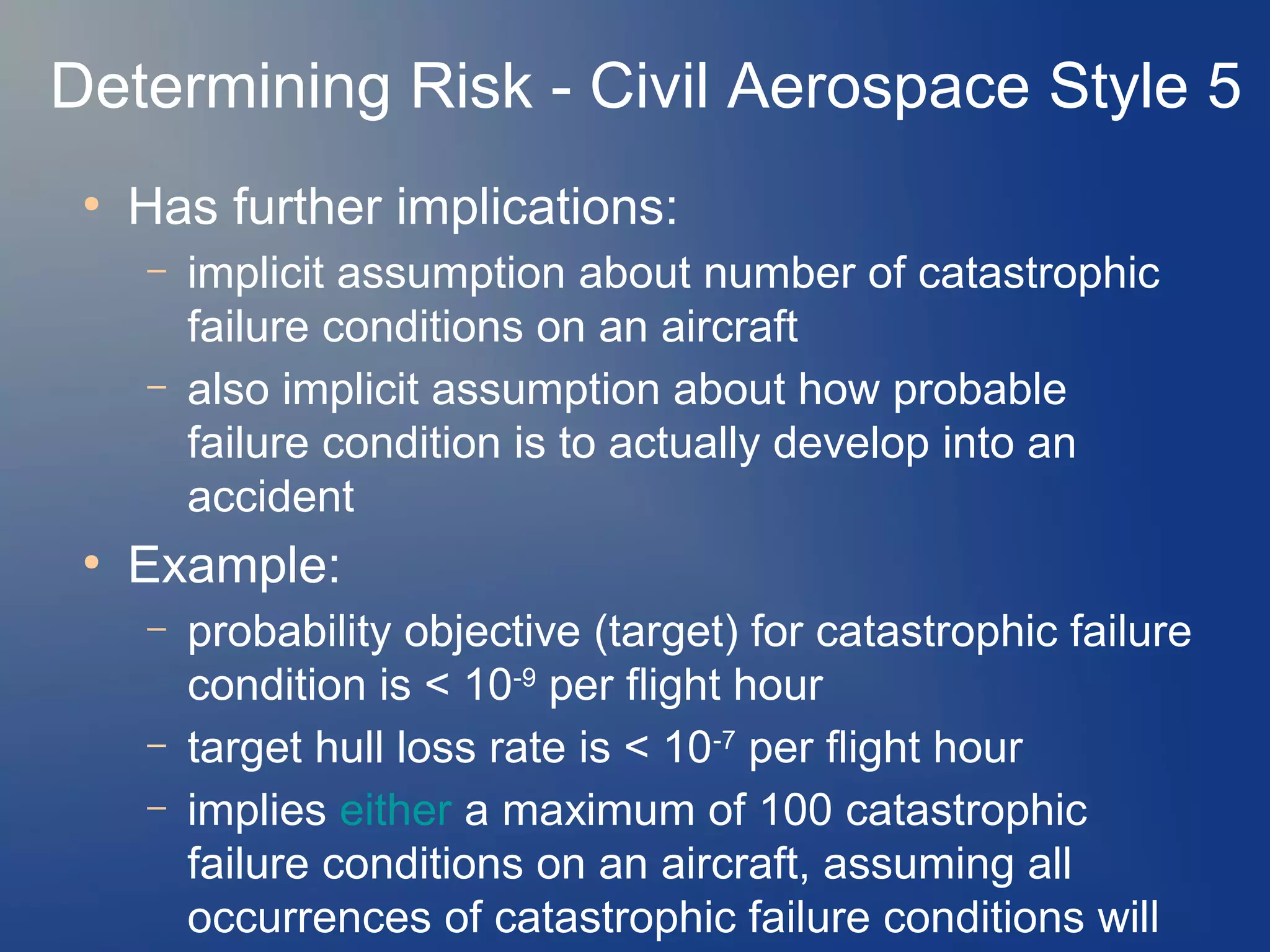 Determining Risk - Civil Aerospace Style 5
●

Has further implications:
–
–

●

implicit assumption about number of catastrophic
failure conditions on an aircraft
also implicit assumption about how probable
failure condition is to actually develop into an
accident

Example:
–
–
–

probability objective (target) for catastrophic failure
condition is < 10-9 per flight hour
target hull loss rate is < 10-7 per flight hour
implies either a maximum of 100 catastrophic
failure conditions on an aircraft, assuming all
occurrences of catastrophic failure conditions will

 