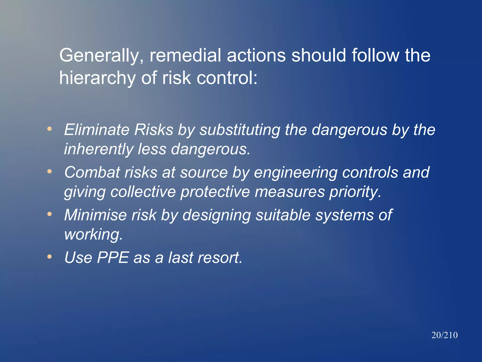 Generally, remedial actions should follow the
hierarchy of risk control:
●

●

●

●

Eliminate Risks by substituting the dangerous by the
inherently less dangerous.
Combat risks at source by engineering controls and
giving collective protective measures priority.
Minimise risk by designing suitable systems of
working.
Use PPE as a last resort.

20/210

 