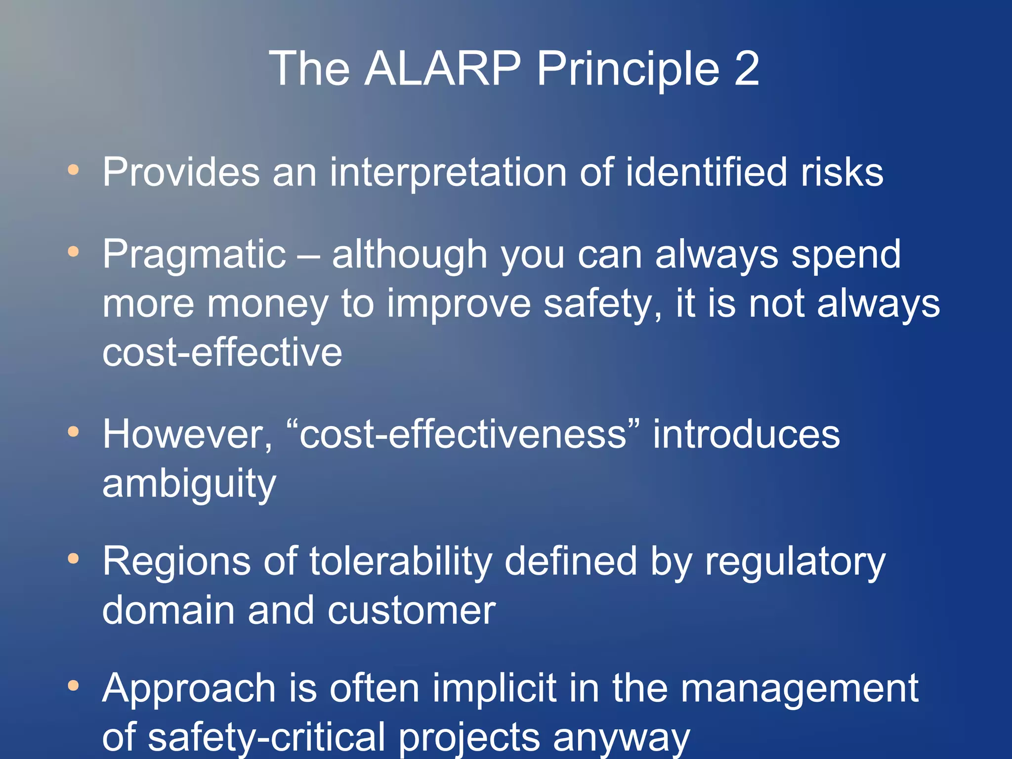The ALARP Principle 2
●

●

●

●

●

Provides an interpretation of identified risks
Pragmatic – although you can always spend
more money to improve safety, it is not always
cost-effective
However, “cost-effectiveness” introduces
ambiguity
Regions of tolerability defined by regulatory
domain and customer
Approach is often implicit in the management
of safety-critical projects anyway

 